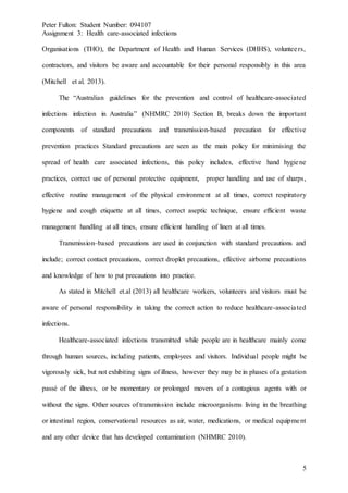 Peter Fulton: Student Number: 094107
Assignment 3: Health care-associated infections
5
Organisations (THO), the Department of Health and Human Services (DHHS), volunteers,
contractors, and visitors be aware and accountable for their personal responsibly in this area
(Mitchell et al. 2013).
The “Australian guidelines for the prevention and control of healthcare-associated
infections infection in Australia” (NHMRC 2010) Section B, breaks down the important
components of standard precautions and transmission-based precaution for effective
prevention practices Standard precautions are seen as the main policy for minimising the
spread of health care associated infections, this policy includes, effective hand hygiene
practices, correct use of personal protective equipment, proper handling and use of sharps,
effective routine management of the physical environment at all times, correct respiratory
hygiene and cough etiquette at all times, correct aseptic technique, ensure efficient waste
management handling at all times, ensure efficient handling of linen at all times.
Transmission–based precautions are used in conjunction with standard precautions and
include; correct contact precautions, correct droplet precautions, effective airborne precautions
and knowledge of how to put precautions into practice.
As stated in Mitchell et.al (2013) all healthcare workers, volunteers and visitors must be
aware of personal responsibility in taking the correct action to reduce healthcare-associated
infections.
Healthcare-associated infections transmitted while people are in healthcare mainly come
through human sources, including patients, employees and visitors. Individual people might be
vigorously sick, but not exhibiting signs of illness, however they may be in phases of a gestation
passé of the illness, or be momentary or prolonged movers of a contagious agents with or
without the signs. Other sources of transmission include microorganisms living in the breathing
or intestinal region, conservational resources as air, water, medications, or medical equipment
and any other device that has developed contamination (NHMRC 2010).