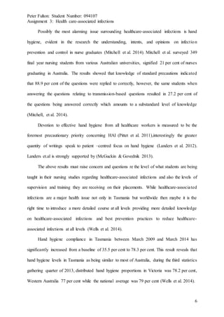 Peter Fulton: Student Number: 094107
Assignment 3: Health care-associated infections
6
Possibly the most alarming issue surrounding healthcare-associated infections is hand
hygiene, evident in the research the understanding, intents, and opinions on infection
prevention and control in nurse graduates (Mitchell et al. 2014). Mitchell et al. surveyed 349
final year nursing students from various Australian universities, signified 21 per cent of nurses
graduating in Australia. The results showed that knowledge of standard precautions indicated
that 88.9 per cent of the questions were replied to correctly, however, the same students when
answering the questions relating to transmission-based questions resulted in 27.2 per cent of
the questions being answered correctly which amounts to a substandard level of knowledge
(Mitchell, et al. 2014).
Devotion to effective hand hygiene from all healthcare workers is measured to be the
foremost precautionary priority concerning HAI (Pittet et al. 2011),interestingly the greater
quantity of writings speak to patient –centred focus on hand hygiene (Landers et al. 2012).
Landers et.al is strongly supported by (McGuckin & Govednik 2013).
The above results must raise concern and questions re the level of what students are being
taught in their nursing studies regarding healthcare-associated infections and also the levels of
supervision and training they are receiving on their placements. While healthcare-associated
infections are a major health issue not only in Tasmania but worldwide then maybe it is the
right time to introduce a more detailed course at all levels providing more detailed knowledge
on healthcare-associated infections and best prevention practices to reduce healthcare-
associated infections at all levels (Wells et al. 2014).
Hand hygiene compliance in Tasmania between March 2009 and March 2014 has
significantly increased from a baseline of 35.5 per cent to 78.3 per cent. This result reveals that
hand hygiene levels in Tasmania as being similar to most of Australia, during the third statistics
gathering quarter of 2013, distributed hand hygiene proportions in Victoria was 78.2 per cent,
Western Australia 77 per cent while the national average was 79 per cent (Wells et al. 2014).