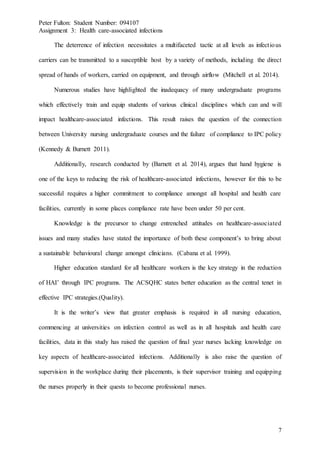 Peter Fulton: Student Number: 094107
Assignment 3: Health care-associated infections
7
The deterrence of infection necessitates a multifaceted tactic at all levels as infectious
carriers can be transmitted to a susceptible host by a variety of methods, including the direct
spread of hands of workers, carried on equipment, and through airflow (Mitchell et al. 2014).
Numerous studies have highlighted the inadequacy of many undergraduate programs
which effectively train and equip students of various clinical disciplines which can and will
impact healthcare-associated infections. This result raises the question of the connection
between University nursing undergraduate courses and the failure of compliance to IPC policy
(Kennedy & Burnett 2011).
Additionally, research conducted by (Barnett et al. 2014), argues that hand hygiene is
one of the keys to reducing the risk of healthcare-associated infections, however for this to be
successful requires a higher commitment to compliance amongst all hospital and health care
facilities, currently in some places compliance rate have been under 50 per cent.
Knowledge is the precursor to change entrenched attitudes on healthcare-associated
issues and many studies have stated the importance of both these component’s to bring about
a sustainable behavioural change amongst clinicians. (Cabana et al. 1999).
Higher education standard for all healthcare workers is the key strategy in the reduction
of HAI’ through IPC programs. The ACSQHC states better education as the central tenet in
effective IPC strategies.(Quality).
It is the writer’s view that greater emphasis is required in all nursing education,
commencing at universities on infection control as well as in all hospitals and health care
facilities, data in this study has raised the question of final year nurses lacking knowledge on
key aspects of healthcare-associated infections. Additionally is also raise the question of
supervision in the workplace during their placements, is their supervisor training and equipping
the nurses properly in their quests to become professional nurses.