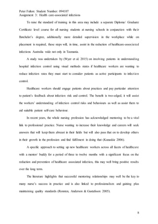 Peter Fulton: Student Number: 094107
Assignment 3: Health care-associated infections
8
To raise the standard of training in this area may include a separate Diploma/ Graduate
Certificate level course for all nursing students at nursing schools in conjunction with their
Batchelor’s degree, additionally more detailed supervision in the workplace while on
placement is required, these steps will, in time, assist in the reduction of healthcare-associated
infections Australia wide not only in Tasmania.
A study was undertaken by (Wyer et al. 2015) on involving patients in understanding
hospital infection control using visual methods states if healthcare workers are wanting to
reduce infection rates they must start to consider patients as active participants to infection
control.
Healthcare workers should engage patients about practices and pay particular attention
to patient’s feedback about infection risk and control. The benefit is two-edged, it will assist
the workers’ understanding of infection control risks and behaviours as well as assist them to
aid suitable patient self-care behaviour.
In recent years, the whole nursing profession has acknowledged mentoring to be a vital
link to professional practice. Nurse wanting to increase their knowledge and careers will seek
answers that will keep them abreast in their fields but will also pass that on to develop others
in their growth in the profession and find fulfilment in doing that (Kanaskie 2006).
A specific approach to setting up new healthcare workers across all facets of healthcare
with a mentor/ buddy for a period of three to twelve months with a significant focus on the
reduction and prevention of healthcare associated infection, this may well bring positive results
over the long term.
The literature highlights that successful mentoring relationships may well be the key to
many nurse’s success in practice and is also linked to professionalism and gaining plus
maintaining quality standards (Ronsten, Anderson & Gustafsson 2005).