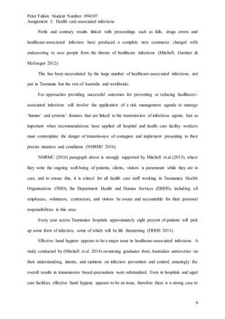 Peter Fulton: Student Number: 094107
Assignment 3: Health care-associated infections
9
Perils and contrary results linked with proceedings such as falls, drugs errors and
healthcare-associated infection have produced a complete new commerce charged with
endeavoring to save people from the threats of healthcare infections (Mitchell, Gardner &
McGregor 2012).
This has been necessitated by the large number of healthcare-associated infections, not
just in Tasmania but the rest of Australia and worldwide.
For approaches providing successful outcomes for preventing or reducing healthcare-
associated infections will involve the application of a risk management agenda to manage
‘human’ and systems’ features that are linked to the transmission of infectious agents. Just as
important when recommendations have applied all hospital and health care facility workers
must contemplate the danger of transmission of contagion and implement presenting to their
precise situation and conditions (NHRMC 2016).
NHRMC (2016) paragraph above is strongly supported by Mitchell et.al (2013), where
they write the ongoing well-being of patients, clients, visitors is paramount while they are in
care, and to ensure this, it is critical for all health care staff working in Tasmanian Health
Organisations (THO), the Department Health and Human Services (DHHS), including all
employees, volunteers, contractors, and visitors be aware and accountable for their personal
responsibilities in this area.
Every year across Tasmanian hospitals approximately eight percent of patients will pick
up some form of infection, some of which will be life threatening (DHHS 2011).
Effective hand hygiene appears to be a major issue in healthcare-associated infections. A
study conducted by (Mitchell et al. 2014) on nursing graduates from Australian universities on
their understanding, intents, and opinions on infection prevention and control, amazingly the
overall results in transmission based-precautions were substandard. Even in hospitals and aged
care facilities effective hand hygiene appears to be an issue, therefore there is a strong case to