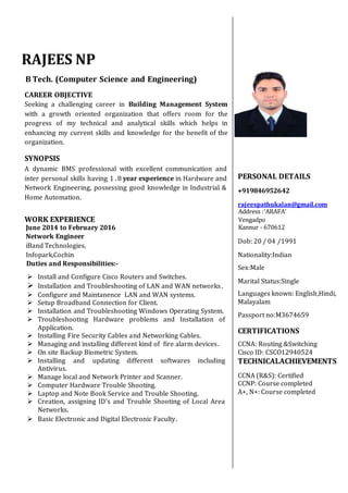 RAJEES NP
B Tech. (Computer Science and Engineering)
CAREER OBJECTIVE
Seeking a challenging career in Building Management System
with a growth oriented organization that offers room for the
progress of my technical and analytical skills which helps in
enhancing my current skills and knowledge for the benefit of the
organization.
SYNOPSIS
A dynamic BMS professional with excellent communication and
inter personal skills having 1 . 8 year experience in Hardware and
Network Engineering, possessing good knowledge in Industrial &
Home Automation.
WORK EXPERIENCE
June 2014 to February 2016
Network Engineer
iBand Technologies,
Infopark,Cochin
Duties and Responsibilities:-
PERSONAL DETAILS
+919846952642
rajeespathukalan@gmail.com
Address :‘ARAFA’
Vengadpo
Kannur - 670612
Dob: 20 / 04 /1991
Nationality:Indian
Sex:Male
Marital Status:Single
Languages known: English,Hindi,
Malayalam
Passport no:M3674659
CERTIFICATIONS
CCNA: Routing &Switching
Cisco ID: CSCO12940524
TECHNICALACHIEVEMENTS
CCNA (R&S): Certified
CCNP: Course completed
A+, N+: Course completed
 Install and Configure Cisco Routers and Switches.
 Installation and Troubleshooting of LAN and WAN networks.
 Configure and Maintanence LAN and WAN systems.
 Setup Broadband Connection for Client.
 Installation and Troubleshooting Windows Operating System.
 Troubleshooting Hardware problems and Installation of
Application.
 Installing Fire Security Cables and Networking Cables.
 Managing and installing different kind of fire alarm devices.
 On site Backup Biometric System.
 Installing and updating different softwares including
Antivirus.
 Manage local and Network Printer and Scanner.
 Computer Hardware Trouble Shooting.
 Laptop and Note Book Service and Trouble Shooting.
 Creation, assigning ID's and Trouble Shooting of Local Area
Networks.
 Basic Electronic and Digital Electronic Faculty.
 