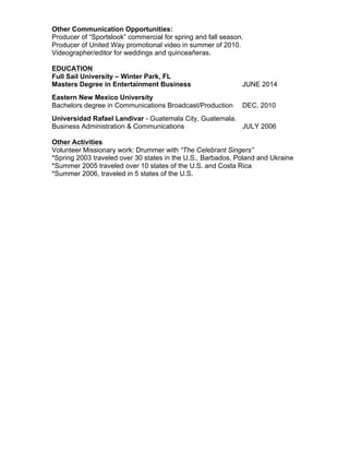 Other Communication Opportunities:
Producer of “Sportslook” commercial for spring and fall season.
Producer of United Way promotional video in summer of 2010.
Videographer/editor for weddings and quinceañeras.
EDUCATION
Full Sail University – Winter Park, FL
Masters Degree in Entertainment Business JUNE 2014
Eastern New Mexico University
Bachelors degree in Communications Broadcast/Production DEC. 2010
Universidad Rafael Landivar - Guatemala City, Guatemala.
Business Administration & Communications JULY 2006
Other Activities
Volunteer Missionary work: Drummer with “The Celebrant Singers”
*Spring 2003 traveled over 30 states in the U.S., Barbados, Poland and Ukraine
*Summer 2005 traveled over 10 states of the U.S. and Costa Rica
*Summer 2006, traveled in 5 states of the U.S.
 