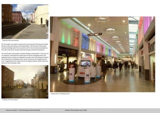 Existing view- Ilac Shopping Centre
Exisiting view Parnell Square
For this project, we asked to examine the area around Parnell Square through
the lens of the picturesque and the descriptive. The first part of the project
involved selecting views from around the north inner city and proposing how
that view could be be visually improved through architectural proposals.
The second part of the project involved making an intervention in the area. For
my proposal, I examined the private space of the Ilac Shopping Centre and
proposed how it could be re-imagined as a public street. My proposal involved
the introduction of residential units and the removal of the shopping centre
roof. I imagined that the market area of the adjacent Moore Street could now
extend to this new public realm.
4th year, semester 1- The Picturesque and the Descriptive Location: Parnell Square area, Dublin
Proposed view Parnell Square
 