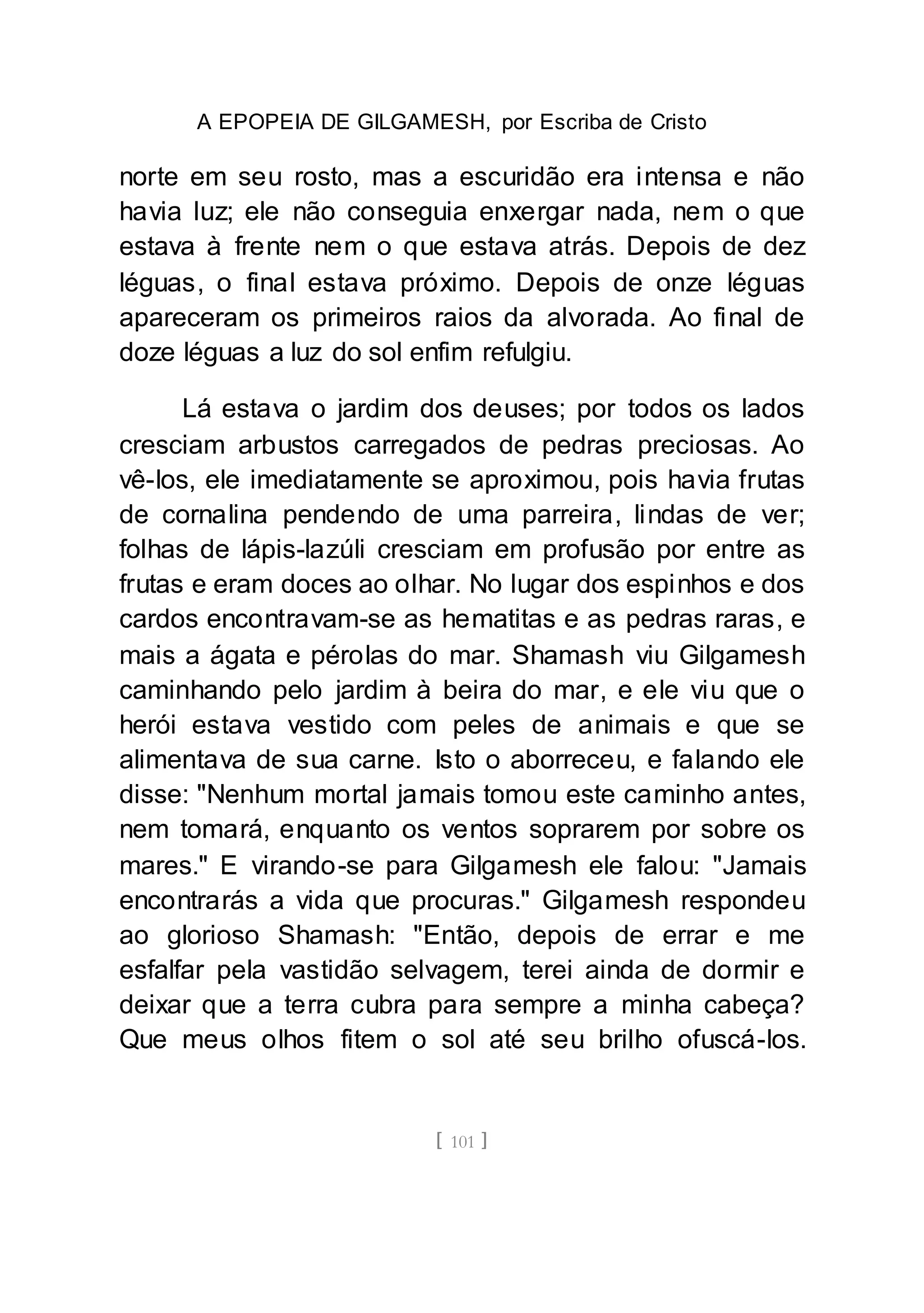 A EPOPEIA DE GILGAMESH, por Escriba de Cristo
[ 101 ]
norte em seu rosto, mas a escuridão era intensa e não
havia luz; ele não conseguia enxergar nada, nem o que
estava à frente nem o que estava atrás. Depois de dez
léguas, o final estava próximo. Depois de onze léguas
apareceram os primeiros raios da alvorada. Ao final de
doze léguas a luz do sol enfim refulgiu.
Lá estava o jardim dos deuses; por todos os lados
cresciam arbustos carregados de pedras preciosas. Ao
vê-los, ele imediatamente se aproximou, pois havia frutas
de cornalina pendendo de uma parreira, lindas de ver;
folhas de lápis-lazúli cresciam em profusão por entre as
frutas e eram doces ao olhar. No lugar dos espinhos e dos
cardos encontravam-se as hematitas e as pedras raras, e
mais a ágata e pérolas do mar. Shamash viu Gilgamesh
caminhando pelo jardim à beira do mar, e ele viu que o
herói estava vestido com peles de animais e que se
alimentava de sua carne. Isto o aborreceu, e falando ele
disse: "Nenhum mortal jamais tomou este caminho antes,
nem tomará, enquanto os ventos soprarem por sobre os
mares." E virando-se para Gilgamesh ele falou: "Jamais
encontrarás a vida que procuras." Gilgamesh respondeu
ao glorioso Shamash: "Então, depois de errar e me
esfalfar pela vastidão selvagem, terei ainda de dormir e
deixar que a terra cubra para sempre a minha cabeça?
Que meus olhos fitem o sol até seu brilho ofuscá-los.
 