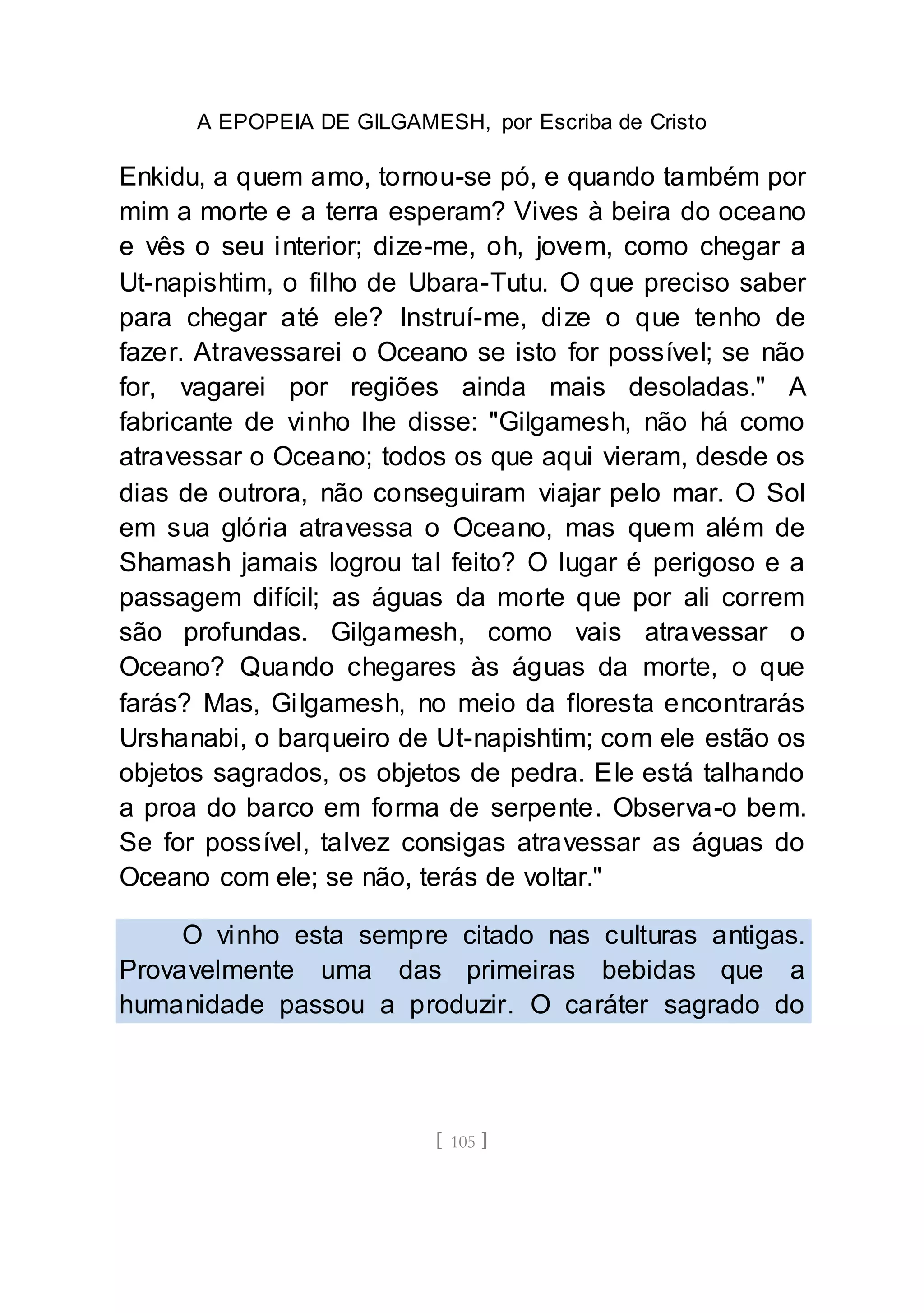 A EPOPEIA DE GILGAMESH, por Escriba de Cristo
[ 105 ]
Enkidu, a quem amo, tornou-se pó, e quando também por
mim a morte e a terra esperam? Vives à beira do oceano
e vês o seu interior; dize-me, oh, jovem, como chegar a
Ut-napishtim, o filho de Ubara-Tutu. O que preciso saber
para chegar até ele? Instruí-me, dize o que tenho de
fazer. Atravessarei o Oceano se isto for possível; se não
for, vagarei por regiões ainda mais desoladas." A
fabricante de vinho lhe disse: "Gilgamesh, não há como
atravessar o Oceano; todos os que aqui vieram, desde os
dias de outrora, não conseguiram viajar pelo mar. O Sol
em sua glória atravessa o Oceano, mas quem além de
Shamash jamais logrou tal feito? O lugar é perigoso e a
passagem difícil; as águas da morte que por ali correm
são profundas. Gilgamesh, como vais atravessar o
Oceano? Quando chegares às águas da morte, o que
farás? Mas, Gilgamesh, no meio da floresta encontrarás
Urshanabi, o barqueiro de Ut-napishtim; com ele estão os
objetos sagrados, os objetos de pedra. Ele está talhando
a proa do barco em forma de serpente. Observa-o bem.
Se for possível, talvez consigas atravessar as águas do
Oceano com ele; se não, terás de voltar."
O vinho esta sempre citado nas culturas antigas.
Provavelmente uma das primeiras bebidas que a
humanidade passou a produzir. O caráter sagrado do
 