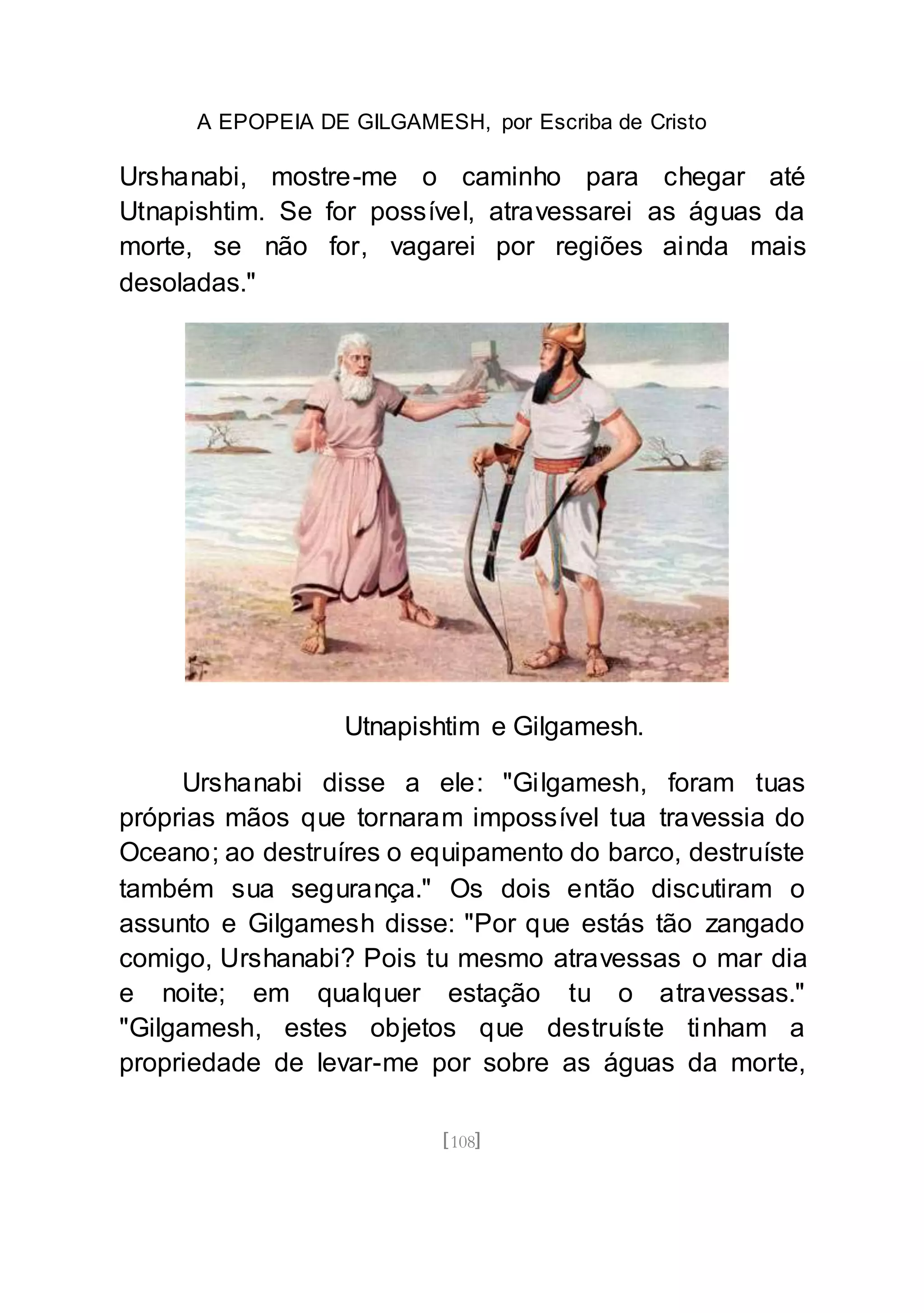 A EPOPEIA DE GILGAMESH, por Escriba de Cristo
[108]
Urshanabi, mostre-me o caminho para chegar até
Utnapishtim. Se for possível, atravessarei as águas da
morte, se não for, vagarei por regiões ainda mais
desoladas."
Utnapishtim e Gilgamesh.
Urshanabi disse a ele: "Gilgamesh, foram tuas
próprias mãos que tornaram impossível tua travessia do
Oceano; ao destruíres o equipamento do barco, destruíste
também sua segurança." Os dois então discutiram o
assunto e Gilgamesh disse: "Por que estás tão zangado
comigo, Urshanabi? Pois tu mesmo atravessas o mar dia
e noite; em qualquer estação tu o atravessas."
"Gilgamesh, estes objetos que destruíste tinham a
propriedade de levar-me por sobre as águas da morte,
 