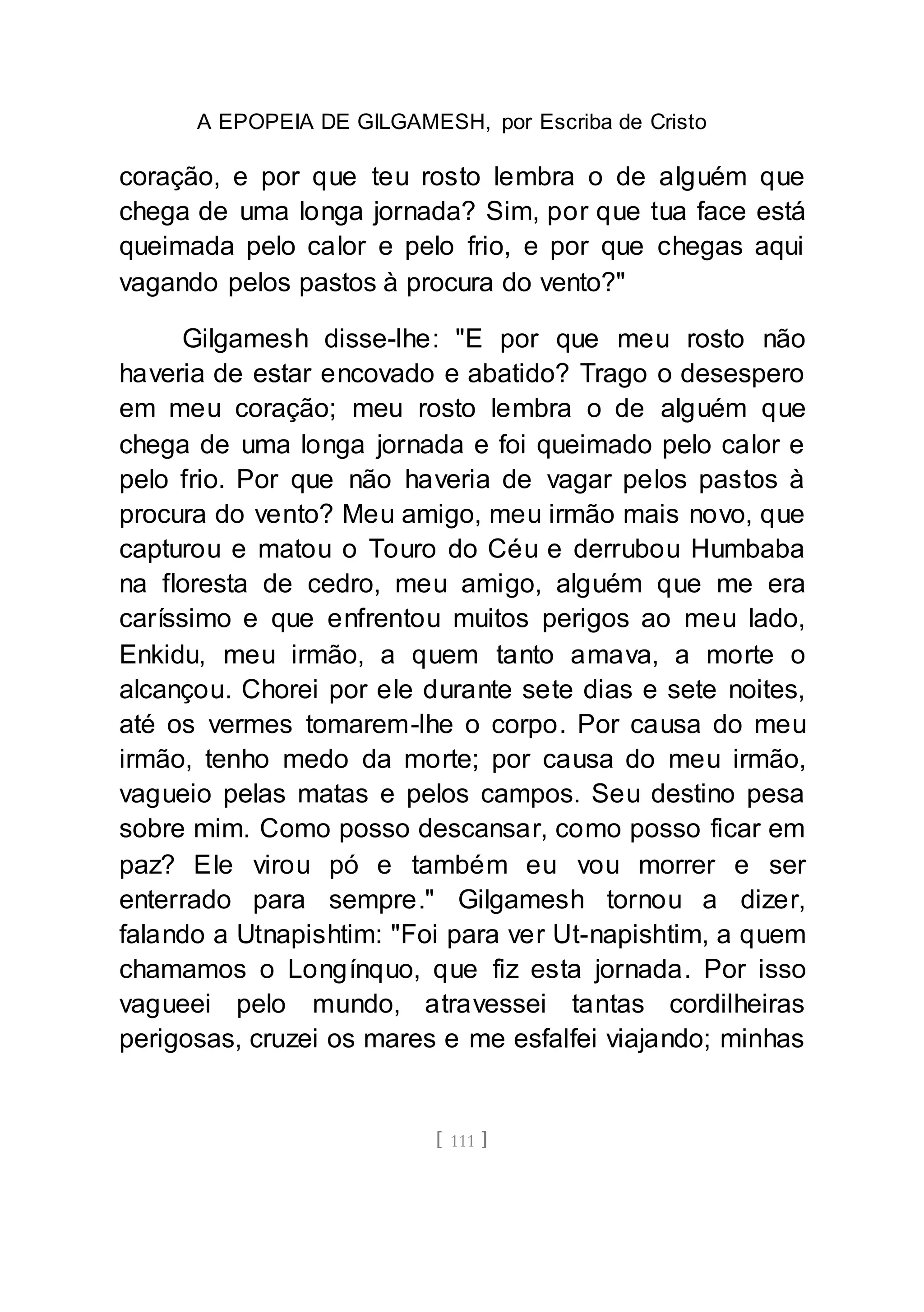 A EPOPEIA DE GILGAMESH, por Escriba de Cristo
[ 111 ]
coração, e por que teu rosto lembra o de alguém que
chega de uma longa jornada? Sim, por que tua face está
queimada pelo calor e pelo frio, e por que chegas aqui
vagando pelos pastos à procura do vento?"
Gilgamesh disse-lhe: "E por que meu rosto não
haveria de estar encovado e abatido? Trago o desespero
em meu coração; meu rosto lembra o de alguém que
chega de uma longa jornada e foi queimado pelo calor e
pelo frio. Por que não haveria de vagar pelos pastos à
procura do vento? Meu amigo, meu irmão mais novo, que
capturou e matou o Touro do Céu e derrubou Humbaba
na floresta de cedro, meu amigo, alguém que me era
caríssimo e que enfrentou muitos perigos ao meu lado,
Enkidu, meu irmão, a quem tanto amava, a morte o
alcançou. Chorei por ele durante sete dias e sete noites,
até os vermes tomarem-lhe o corpo. Por causa do meu
irmão, tenho medo da morte; por causa do meu irmão,
vagueio pelas matas e pelos campos. Seu destino pesa
sobre mim. Como posso descansar, como posso ficar em
paz? Ele virou pó e também eu vou morrer e ser
enterrado para sempre." Gilgamesh tornou a dizer,
falando a Utnapishtim: "Foi para ver Ut-napishtim, a quem
chamamos o Longínquo, que fiz esta jornada. Por isso
vagueei pelo mundo, atravessei tantas cordilheiras
perigosas, cruzei os mares e me esfalfei viajando; minhas
 