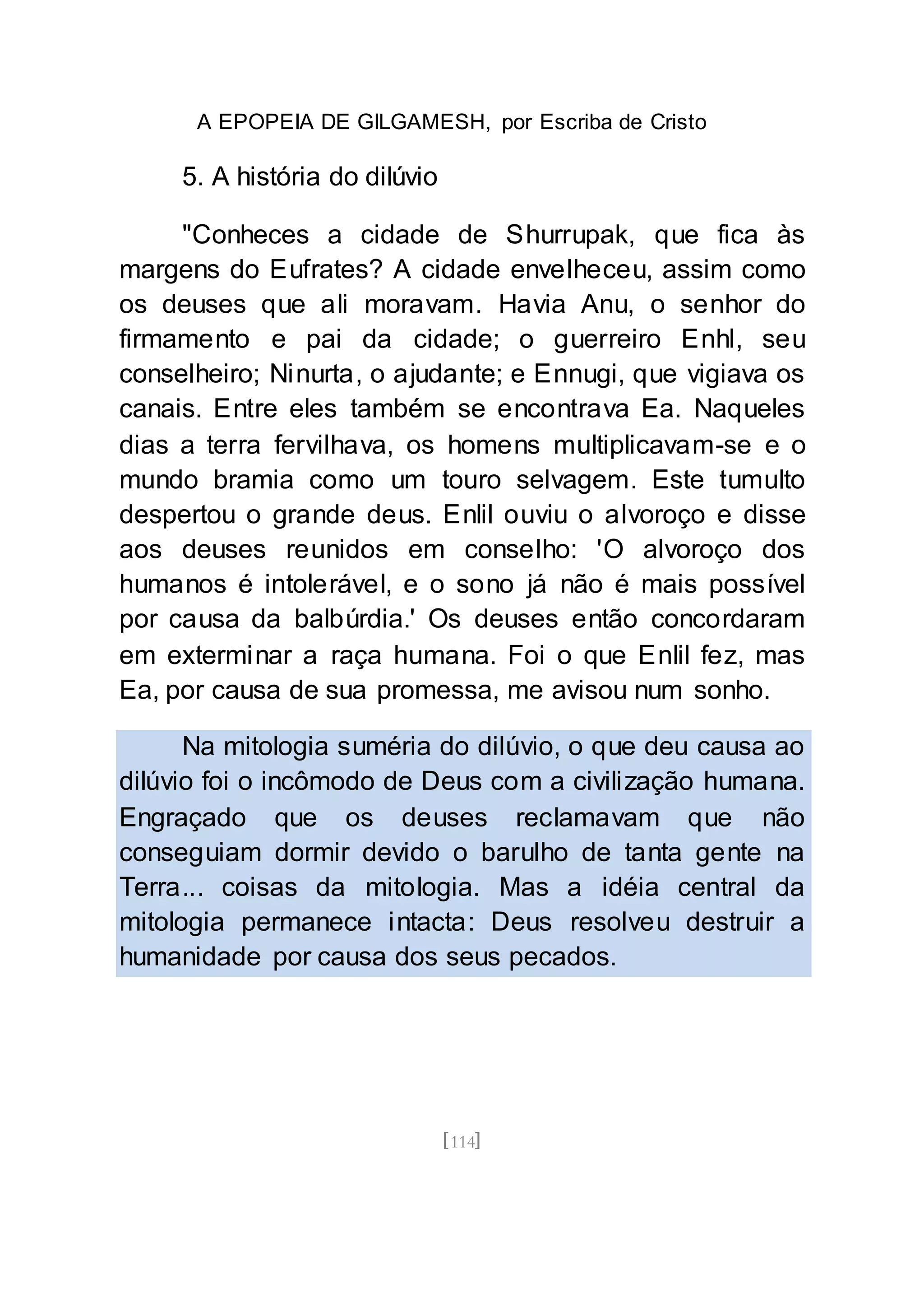 A EPOPEIA DE GILGAMESH, por Escriba de Cristo
[114]
5. A história do dilúvio
"Conheces a cidade de Shurrupak, que fica às
margens do Eufrates? A cidade envelheceu, assim como
os deuses que ali moravam. Havia Anu, o senhor do
firmamento e pai da cidade; o guerreiro Enhl, seu
conselheiro; Ninurta, o ajudante; e Ennugi, que vigiava os
canais. Entre eles também se encontrava Ea. Naqueles
dias a terra fervilhava, os homens multiplicavam-se e o
mundo bramia como um touro selvagem. Este tumulto
despertou o grande deus. Enlil ouviu o alvoroço e disse
aos deuses reunidos em conselho: 'O alvoroço dos
humanos é intolerável, e o sono já não é mais possível
por causa da balbúrdia.' Os deuses então concordaram
em exterminar a raça humana. Foi o que Enlil fez, mas
Ea, por causa de sua promessa, me avisou num sonho.
Na mitologia suméria do dilúvio, o que deu causa ao
dilúvio foi o incômodo de Deus com a civilização humana.
Engraçado que os deuses reclamavam que não
conseguiam dormir devido o barulho de tanta gente na
Terra... coisas da mitologia. Mas a idéia central da
mitologia permanece intacta: Deus resolveu destruir a
humanidade por causa dos seus pecados.
 