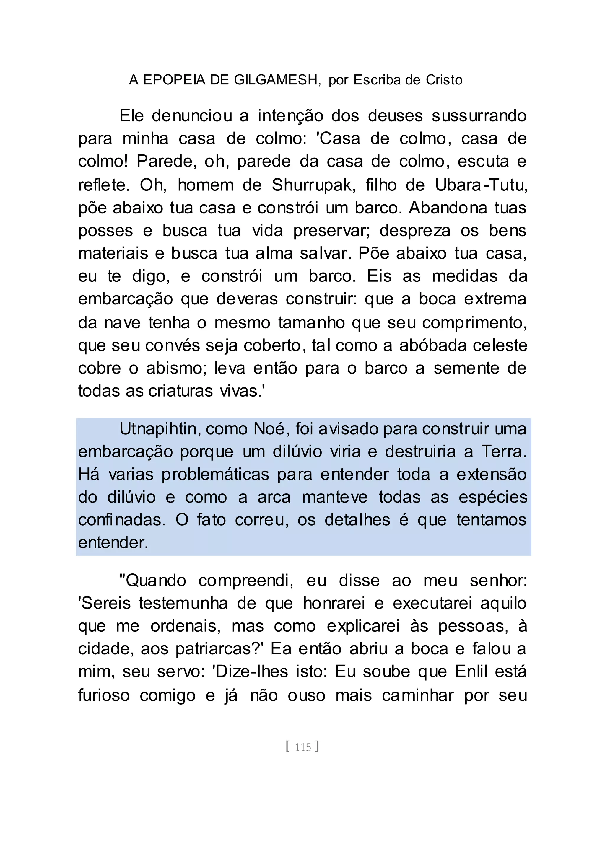 A EPOPEIA DE GILGAMESH, por Escriba de Cristo
[ 115 ]
Ele denunciou a intenção dos deuses sussurrando
para minha casa de colmo: 'Casa de colmo, casa de
colmo! Parede, oh, parede da casa de colmo, escuta e
reflete. Oh, homem de Shurrupak, filho de Ubara-Tutu,
põe abaixo tua casa e constrói um barco. Abandona tuas
posses e busca tua vida preservar; despreza os bens
materiais e busca tua alma salvar. Põe abaixo tua casa,
eu te digo, e constrói um barco. Eis as medidas da
embarcação que deveras construir: que a boca extrema
da nave tenha o mesmo tamanho que seu comprimento,
que seu convés seja coberto, tal como a abóbada celeste
cobre o abismo; leva então para o barco a semente de
todas as criaturas vivas.'
Utnapihtin, como Noé, foi avisado para construir uma
embarcação porque um dilúvio viria e destruiria a Terra.
Há varias problemáticas para entender toda a extensão
do dilúvio e como a arca manteve todas as espécies
confinadas. O fato correu, os detalhes é que tentamos
entender.
"Quando compreendi, eu disse ao meu senhor:
'Sereis testemunha de que honrarei e executarei aquilo
que me ordenais, mas como explicarei às pessoas, à
cidade, aos patriarcas?' Ea então abriu a boca e falou a
mim, seu servo: 'Dize-lhes isto: Eu soube que Enlil está
furioso comigo e já não ouso mais caminhar por seu
 