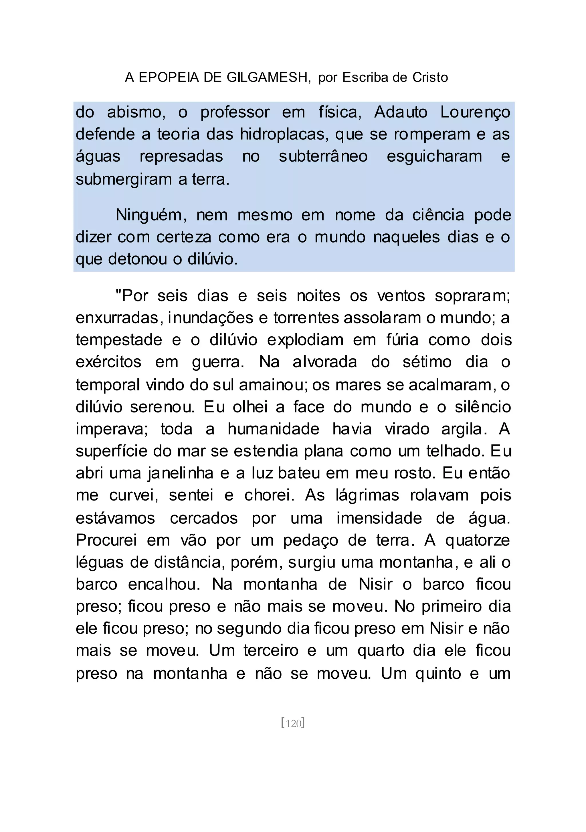A EPOPEIA DE GILGAMESH, por Escriba de Cristo
[120]
do abismo, o professor em física, Adauto Lourenço
defende a teoria das hidroplacas, que se romperam e as
águas represadas no subterrâneo esguicharam e
submergiram a terra.
Ninguém, nem mesmo em nome da ciência pode
dizer com certeza como era o mundo naqueles dias e o
que detonou o dilúvio.
"Por seis dias e seis noites os ventos sopraram;
enxurradas, inundações e torrentes assolaram o mundo; a
tempestade e o dilúvio explodiam em fúria como dois
exércitos em guerra. Na alvorada do sétimo dia o
temporal vindo do sul amainou; os mares se acalmaram, o
dilúvio serenou. Eu olhei a face do mundo e o silêncio
imperava; toda a humanidade havia virado argila. A
superfície do mar se estendia plana como um telhado. Eu
abri uma janelinha e a luz bateu em meu rosto. Eu então
me curvei, sentei e chorei. As lágrimas rolavam pois
estávamos cercados por uma imensidade de água.
Procurei em vão por um pedaço de terra. A quatorze
léguas de distância, porém, surgiu uma montanha, e ali o
barco encalhou. Na montanha de Nisir o barco ficou
preso; ficou preso e não mais se moveu. No primeiro dia
ele ficou preso; no segundo dia ficou preso em Nisir e não
mais se moveu. Um terceiro e um quarto dia ele ficou
preso na montanha e não se moveu. Um quinto e um
 