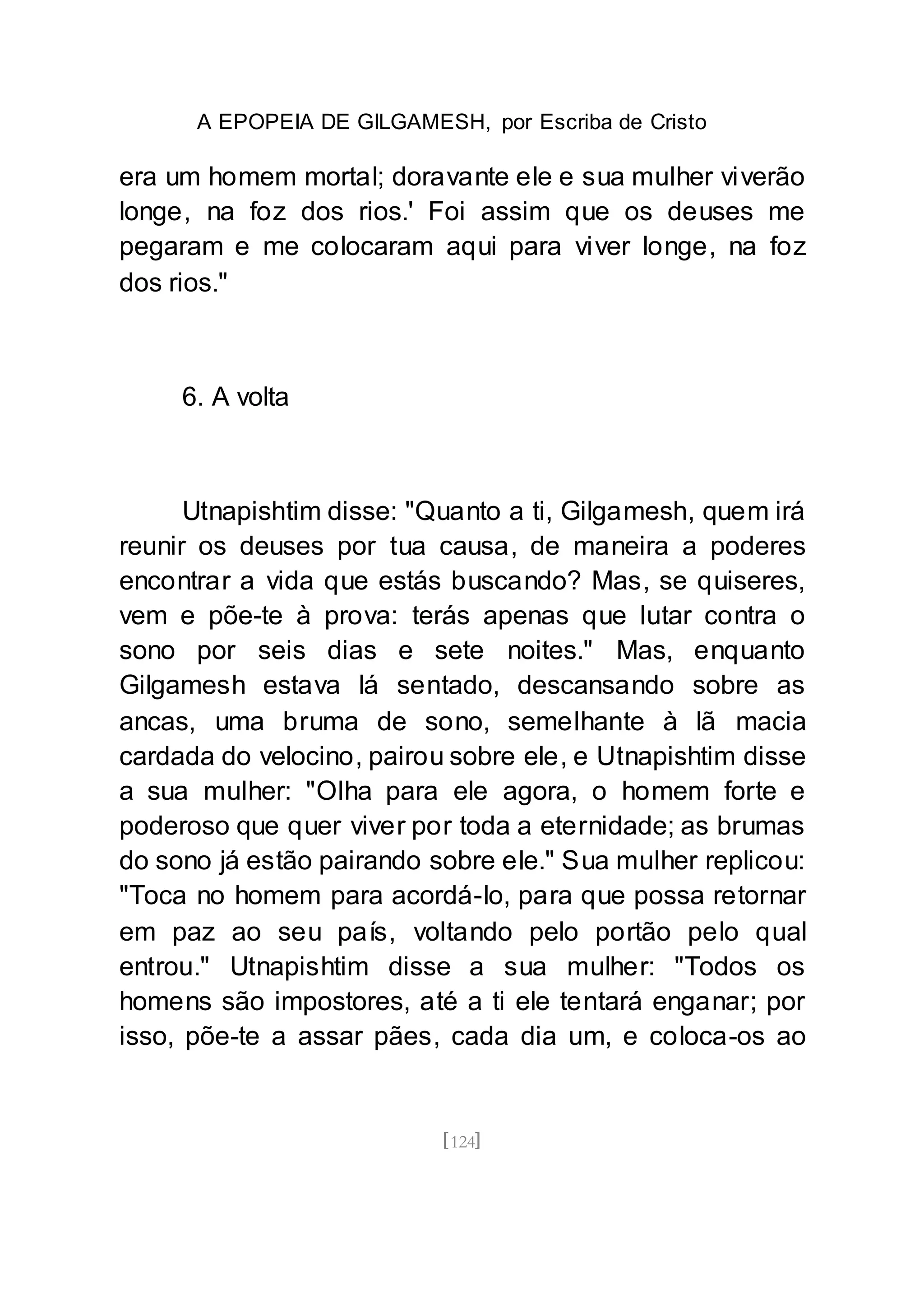 A EPOPEIA DE GILGAMESH, por Escriba de Cristo
[124]
era um homem mortal; doravante ele e sua mulher viverão
longe, na foz dos rios.' Foi assim que os deuses me
pegaram e me colocaram aqui para viver longe, na foz
dos rios."
6. A volta
Utnapishtim disse: "Quanto a ti, Gilgamesh, quem irá
reunir os deuses por tua causa, de maneira a poderes
encontrar a vida que estás buscando? Mas, se quiseres,
vem e põe-te à prova: terás apenas que lutar contra o
sono por seis dias e sete noites." Mas, enquanto
Gilgamesh estava lá sentado, descansando sobre as
ancas, uma bruma de sono, semelhante à lã macia
cardada do velocino, pairou sobre ele, e Utnapishtim disse
a sua mulher: "Olha para ele agora, o homem forte e
poderoso que quer viver por toda a eternidade; as brumas
do sono já estão pairando sobre ele." Sua mulher replicou:
"Toca no homem para acordá-lo, para que possa retornar
em paz ao seu país, voltando pelo portão pelo qual
entrou." Utnapishtim disse a sua mulher: "Todos os
homens são impostores, até a ti ele tentará enganar; por
isso, põe-te a assar pães, cada dia um, e coloca-os ao
 
