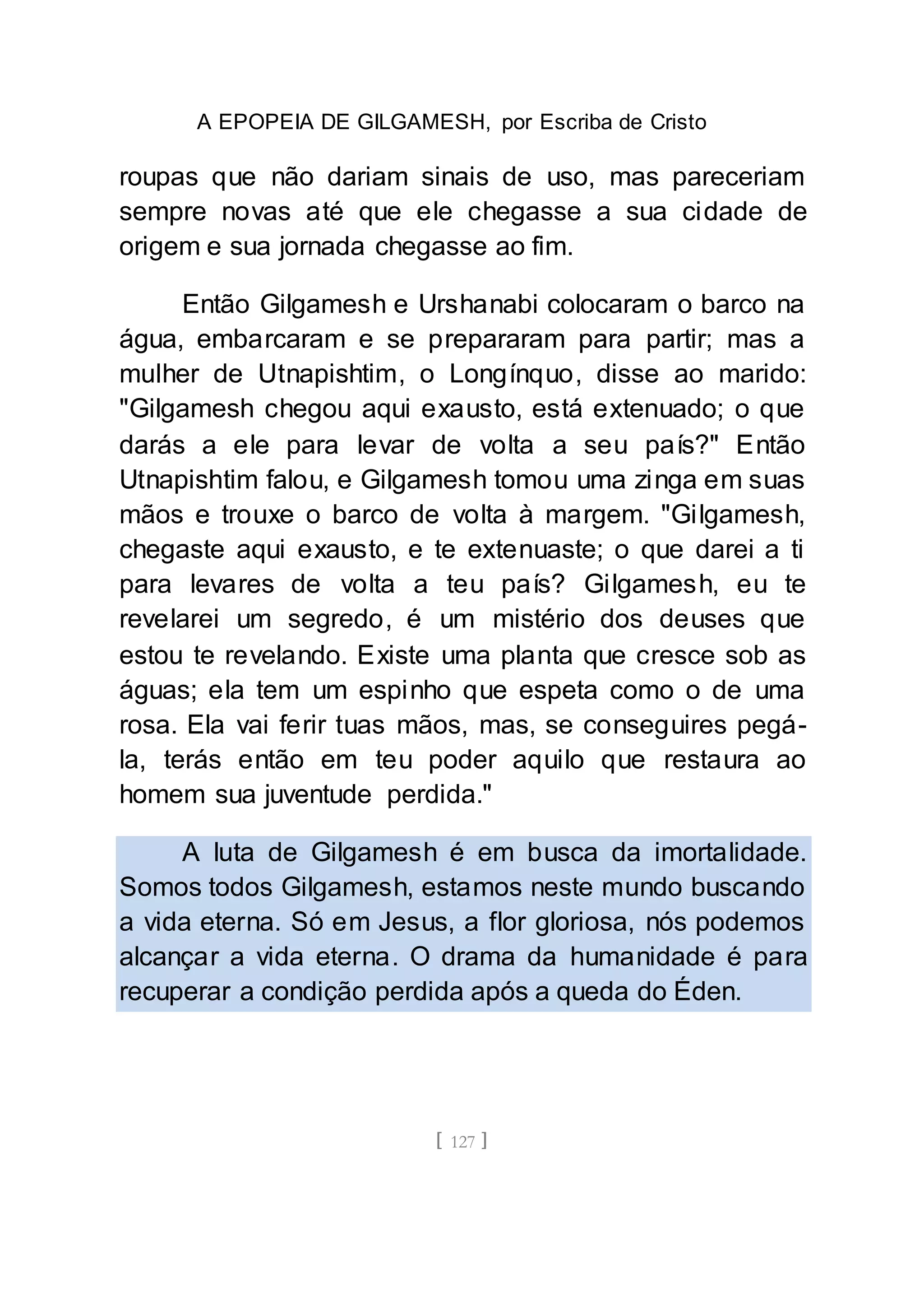 A EPOPEIA DE GILGAMESH, por Escriba de Cristo
[ 127 ]
roupas que não dariam sinais de uso, mas pareceriam
sempre novas até que ele chegasse a sua cidade de
origem e sua jornada chegasse ao fim.
Então Gilgamesh e Urshanabi colocaram o barco na
água, embarcaram e se prepararam para partir; mas a
mulher de Utnapishtim, o Longínquo, disse ao marido:
"Gilgamesh chegou aqui exausto, está extenuado; o que
darás a ele para levar de volta a seu país?" Então
Utnapishtim falou, e Gilgamesh tomou uma zinga em suas
mãos e trouxe o barco de volta à margem. "Gilgamesh,
chegaste aqui exausto, e te extenuaste; o que darei a ti
para levares de volta a teu país? Gilgamesh, eu te
revelarei um segredo, é um mistério dos deuses que
estou te revelando. Existe uma planta que cresce sob as
águas; ela tem um espinho que espeta como o de uma
rosa. Ela vai ferir tuas mãos, mas, se conseguires pegá-
la, terás então em teu poder aquilo que restaura ao
homem sua juventude perdida."
A luta de Gilgamesh é em busca da imortalidade.
Somos todos Gilgamesh, estamos neste mundo buscando
a vida eterna. Só em Jesus, a flor gloriosa, nós podemos
alcançar a vida eterna. O drama da humanidade é para
recuperar a condição perdida após a queda do Éden.
 