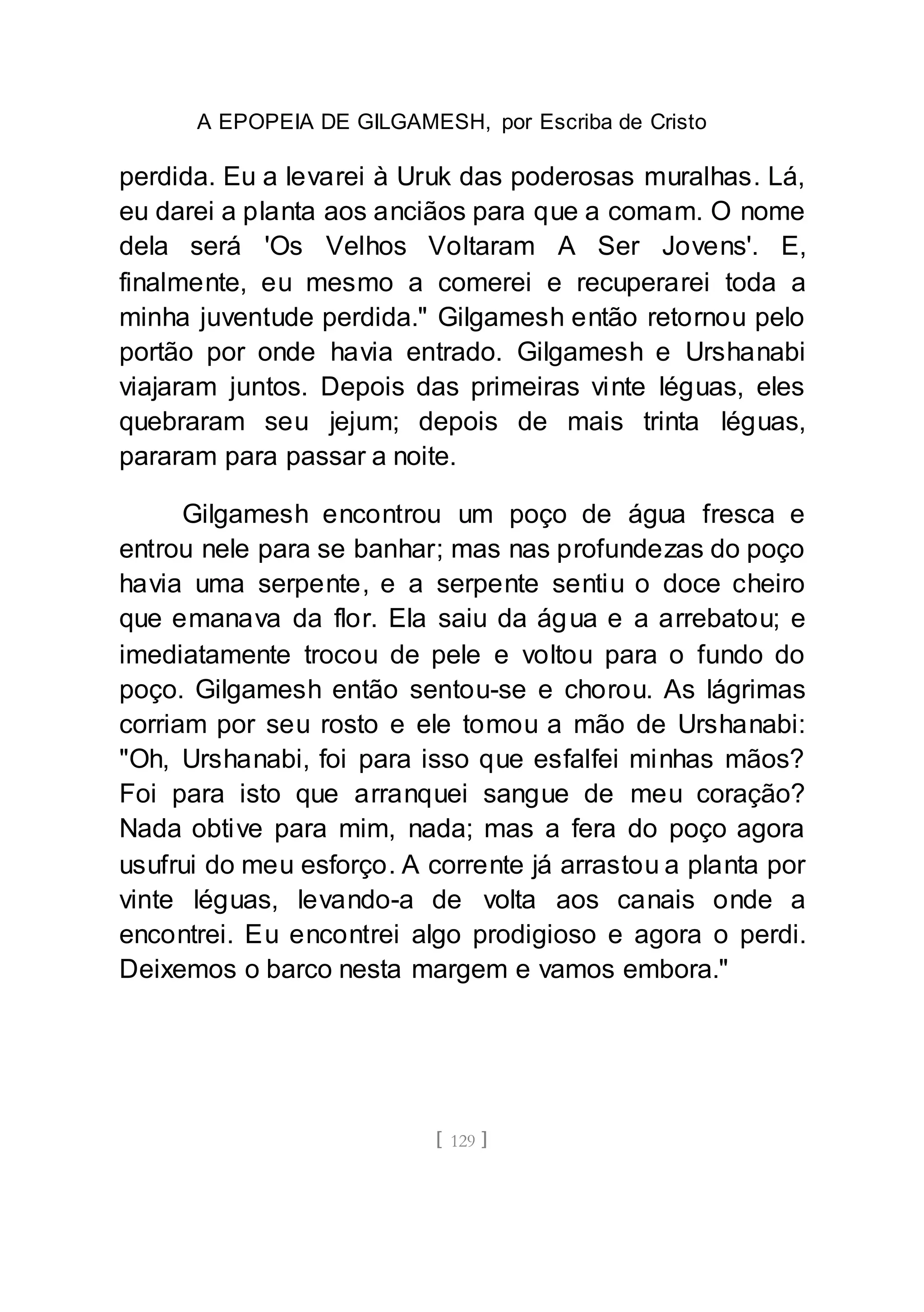 A EPOPEIA DE GILGAMESH, por Escriba de Cristo
[ 129 ]
perdida. Eu a levarei à Uruk das poderosas muralhas. Lá,
eu darei a planta aos anciãos para que a comam. O nome
dela será 'Os Velhos Voltaram A Ser Jovens'. E,
finalmente, eu mesmo a comerei e recuperarei toda a
minha juventude perdida." Gilgamesh então retornou pelo
portão por onde havia entrado. Gilgamesh e Urshanabi
viajaram juntos. Depois das primeiras vinte léguas, eles
quebraram seu jejum; depois de mais trinta léguas,
pararam para passar a noite.
Gilgamesh encontrou um poço de água fresca e
entrou nele para se banhar; mas nas profundezas do poço
havia uma serpente, e a serpente sentiu o doce cheiro
que emanava da flor. Ela saiu da água e a arrebatou; e
imediatamente trocou de pele e voltou para o fundo do
poço. Gilgamesh então sentou-se e chorou. As lágrimas
corriam por seu rosto e ele tomou a mão de Urshanabi:
"Oh, Urshanabi, foi para isso que esfalfei minhas mãos?
Foi para isto que arranquei sangue de meu coração?
Nada obtive para mim, nada; mas a fera do poço agora
usufrui do meu esforço. A corrente já arrastou a planta por
vinte léguas, levando-a de volta aos canais onde a
encontrei. Eu encontrei algo prodigioso e agora o perdi.
Deixemos o barco nesta margem e vamos embora."
 