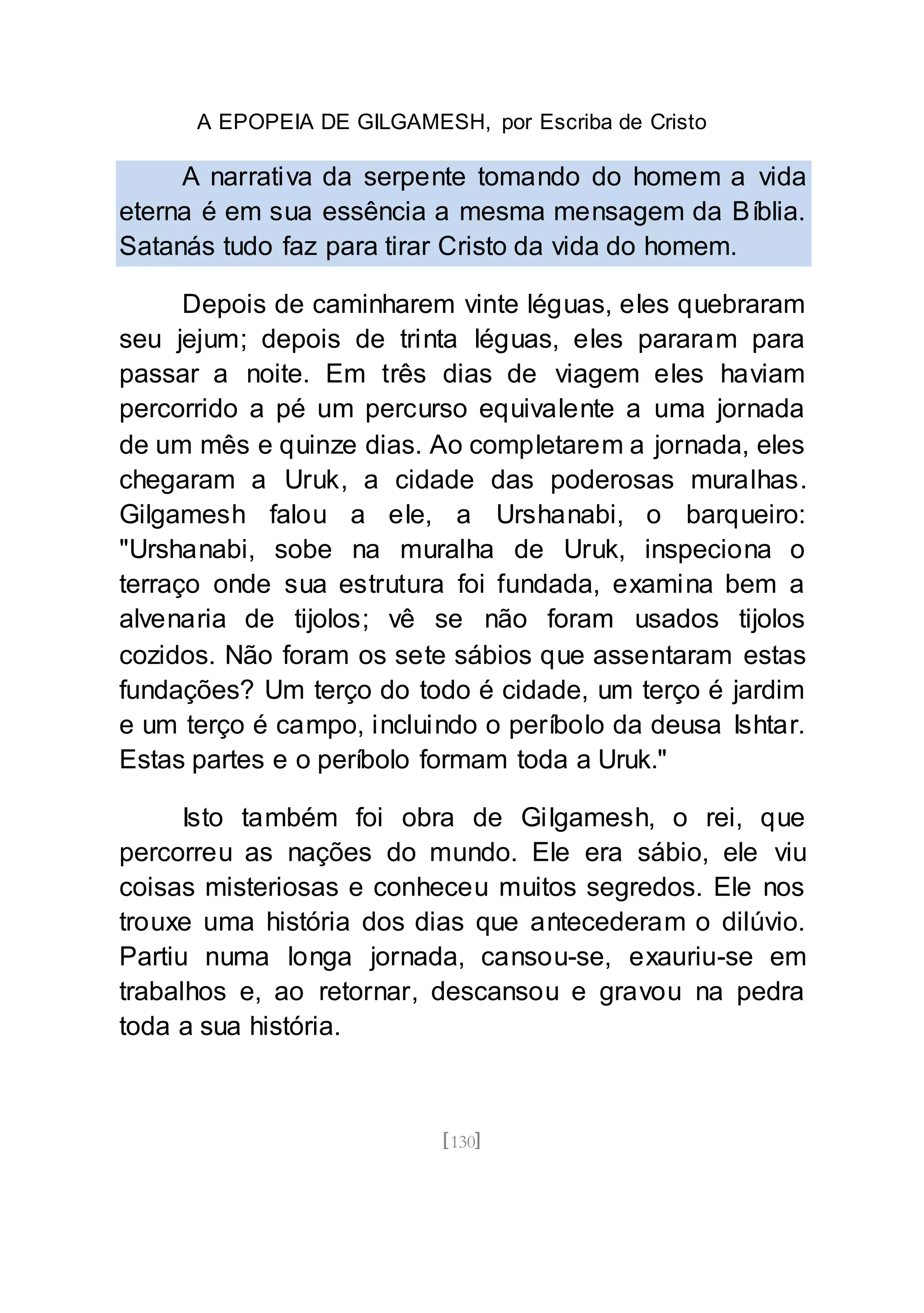 A EPOPEIA DE GILGAMESH, por Escriba de Cristo
[130]
A narrativa da serpente tomando do homem a vida
eterna é em sua essência a mesma mensagem da Bíblia.
Satanás tudo faz para tirar Cristo da vida do homem.
Depois de caminharem vinte léguas, eles quebraram
seu jejum; depois de trinta léguas, eles pararam para
passar a noite. Em três dias de viagem eles haviam
percorrido a pé um percurso equivalente a uma jornada
de um mês e quinze dias. Ao completarem a jornada, eles
chegaram a Uruk, a cidade das poderosas muralhas.
Gilgamesh falou a ele, a Urshanabi, o barqueiro:
"Urshanabi, sobe na muralha de Uruk, inspeciona o
terraço onde sua estrutura foi fundada, examina bem a
alvenaria de tijolos; vê se não foram usados tijolos
cozidos. Não foram os sete sábios que assentaram estas
fundações? Um terço do todo é cidade, um terço é jardim
e um terço é campo, incluindo o períbolo da deusa Ishtar.
Estas partes e o períbolo formam toda a Uruk."
Isto também foi obra de Gilgamesh, o rei, que
percorreu as nações do mundo. Ele era sábio, ele viu
coisas misteriosas e conheceu muitos segredos. Ele nos
trouxe uma história dos dias que antecederam o dilúvio.
Partiu numa longa jornada, cansou-se, exauriu-se em
trabalhos e, ao retornar, descansou e gravou na pedra
toda a sua história.
 