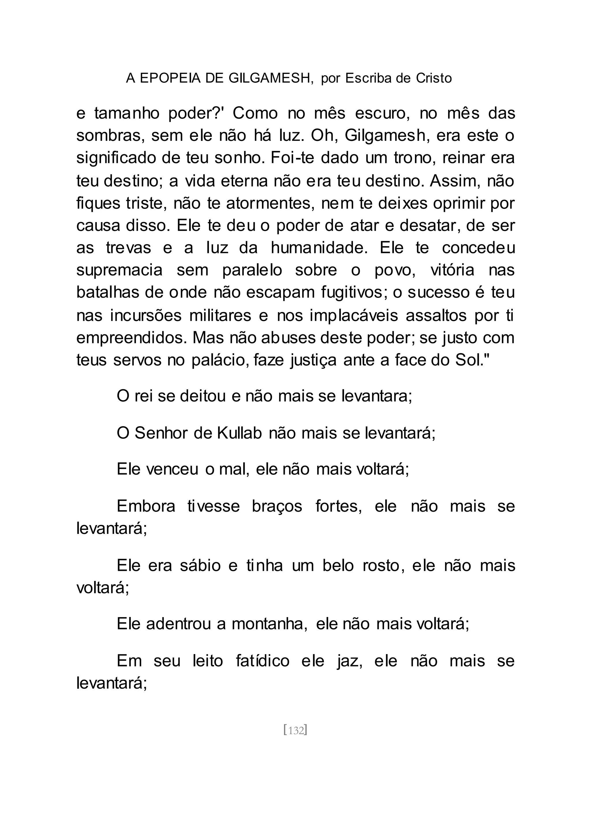 A EPOPEIA DE GILGAMESH, por Escriba de Cristo
[132]
e tamanho poder?' Como no mês escuro, no mês das
sombras, sem ele não há luz. Oh, Gilgamesh, era este o
significado de teu sonho. Foi-te dado um trono, reinar era
teu destino; a vida eterna não era teu destino. Assim, não
fiques triste, não te atormentes, nem te deixes oprimir por
causa disso. Ele te deu o poder de atar e desatar, de ser
as trevas e a luz da humanidade. Ele te concedeu
supremacia sem paralelo sobre o povo, vitória nas
batalhas de onde não escapam fugitivos; o sucesso é teu
nas incursões militares e nos implacáveis assaltos por ti
empreendidos. Mas não abuses deste poder; se justo com
teus servos no palácio, faze justiça ante a face do Sol."
O rei se deitou e não mais se levantara;
O Senhor de Kullab não mais se levantará;
Ele venceu o mal, ele não mais voltará;
Embora tivesse braços fortes, ele não mais se
levantará;
Ele era sábio e tinha um belo rosto, ele não mais
voltará;
Ele adentrou a montanha, ele não mais voltará;
Em seu leito fatídico ele jaz, ele não mais se
levantará;
 