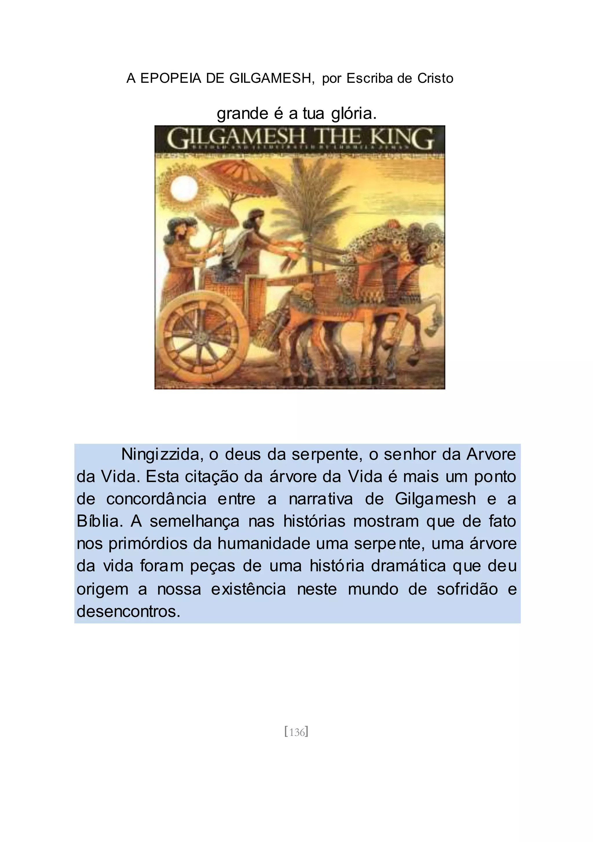 A EPOPEIA DE GILGAMESH, por Escriba de Cristo
[136]
grande é a tua glória.
Ningizzida, o deus da serpente, o senhor da Arvore
da Vida. Esta citação da árvore da Vida é mais um ponto
de concordância entre a narrativa de Gilgamesh e a
Bíblia. A semelhança nas histórias mostram que de fato
nos primórdios da humanidade uma serpente, uma árvore
da vida foram peças de uma história dramática que deu
origem a nossa existência neste mundo de sofridão e
desencontros.
 