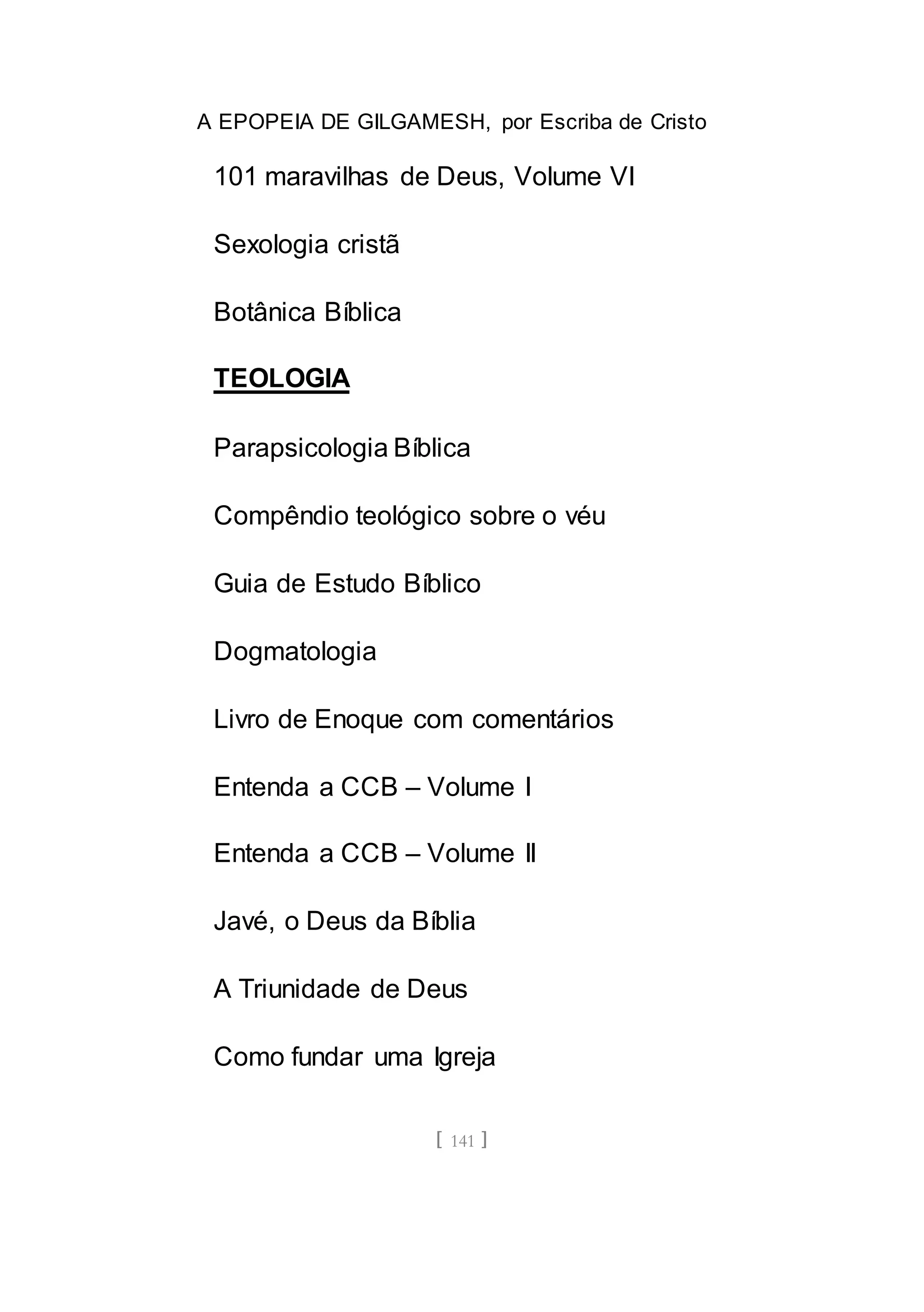 A EPOPEIA DE GILGAMESH, por Escriba de Cristo
[ 141 ]
101 maravilhas de Deus, Volume VI
Sexologia cristã
Botânica Bíblica
TEOLOGIA
Parapsicologia Bíblica
Compêndio teológico sobre o véu
Guia de Estudo Bíblico
Dogmatologia
Livro de Enoque com comentários
Entenda a CCB – Volume I
Entenda a CCB – Volume II
Javé, o Deus da Bíblia
A Triunidade de Deus
Como fundar uma Igreja
 