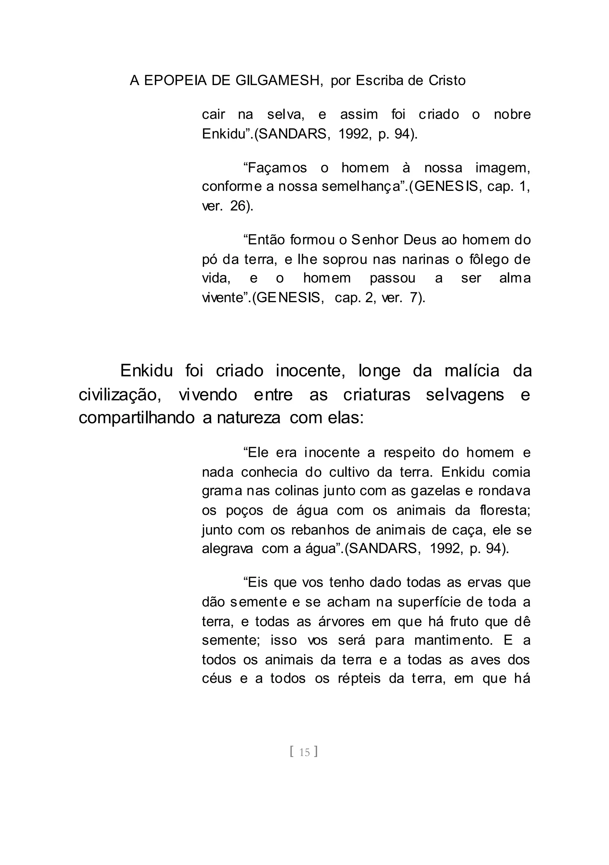 A EPOPEIA DE GILGAMESH, por Escriba de Cristo
[ 15 ]
cair na selva, e assim foi criado o nobre
Enkidu”.(SANDARS, 1992, p. 94).
“Façamos o homem à nossa imagem,
conforme a nossa semelhança”.(GENESIS, cap. 1,
ver. 26).
“Então formou o Senhor Deus ao homem do
pó da terra, e lhe soprou nas narinas o fôlego de
vida, e o homem passou a ser alma
vivente”.(GENESIS, cap. 2, ver. 7).
Enkidu foi criado inocente, longe da malícia da
civilização, vivendo entre as criaturas selvagens e
compartilhando a natureza com elas:
“Ele era inocente a respeito do homem e
nada conhecia do cultivo da terra. Enkidu comia
grama nas colinas junto com as gazelas e rondava
os poços de água com os animais da floresta;
junto com os rebanhos de animais de caça, ele se
alegrava com a água”.(SANDARS, 1992, p. 94).
“Eis que vos tenho dado todas as ervas que
dão semente e se acham na superfície de toda a
terra, e todas as árvores em que há fruto que dê
semente; isso vos será para mantimento. E a
todos os animais da terra e a todas as aves dos
céus e a todos os répteis da terra, em que há
 