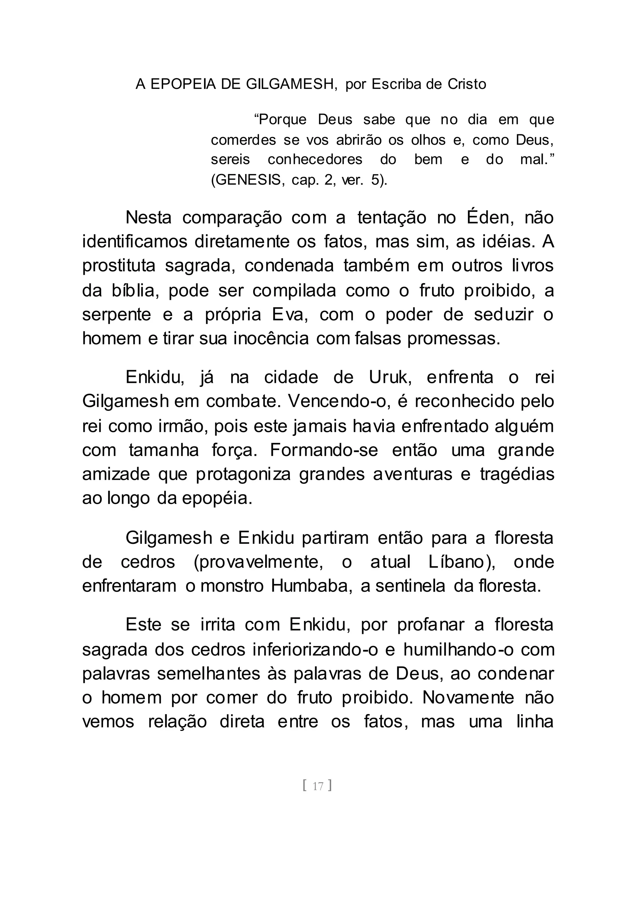 A EPOPEIA DE GILGAMESH, por Escriba de Cristo
[ 17 ]
“Porque Deus sabe que no dia em que
comerdes se vos abrirão os olhos e, como Deus,
sereis conhecedores do bem e do mal.”
(GENESIS, cap. 2, ver. 5).
Nesta comparação com a tentação no Éden, não
identificamos diretamente os fatos, mas sim, as idéias. A
prostituta sagrada, condenada também em outros livros
da bíblia, pode ser compilada como o fruto proibido, a
serpente e a própria Eva, com o poder de seduzir o
homem e tirar sua inocência com falsas promessas.
Enkidu, já na cidade de Uruk, enfrenta o rei
Gilgamesh em combate. Vencendo-o, é reconhecido pelo
rei como irmão, pois este jamais havia enfrentado alguém
com tamanha força. Formando-se então uma grande
amizade que protagoniza grandes aventuras e tragédias
ao longo da epopéia.
Gilgamesh e Enkidu partiram então para a floresta
de cedros (provavelmente, o atual Líbano), onde
enfrentaram o monstro Humbaba, a sentinela da floresta.
Este se irrita com Enkidu, por profanar a floresta
sagrada dos cedros inferiorizando-o e humilhando-o com
palavras semelhantes às palavras de Deus, ao condenar
o homem por comer do fruto proibido. Novamente não
vemos relação direta entre os fatos, mas uma linha
 