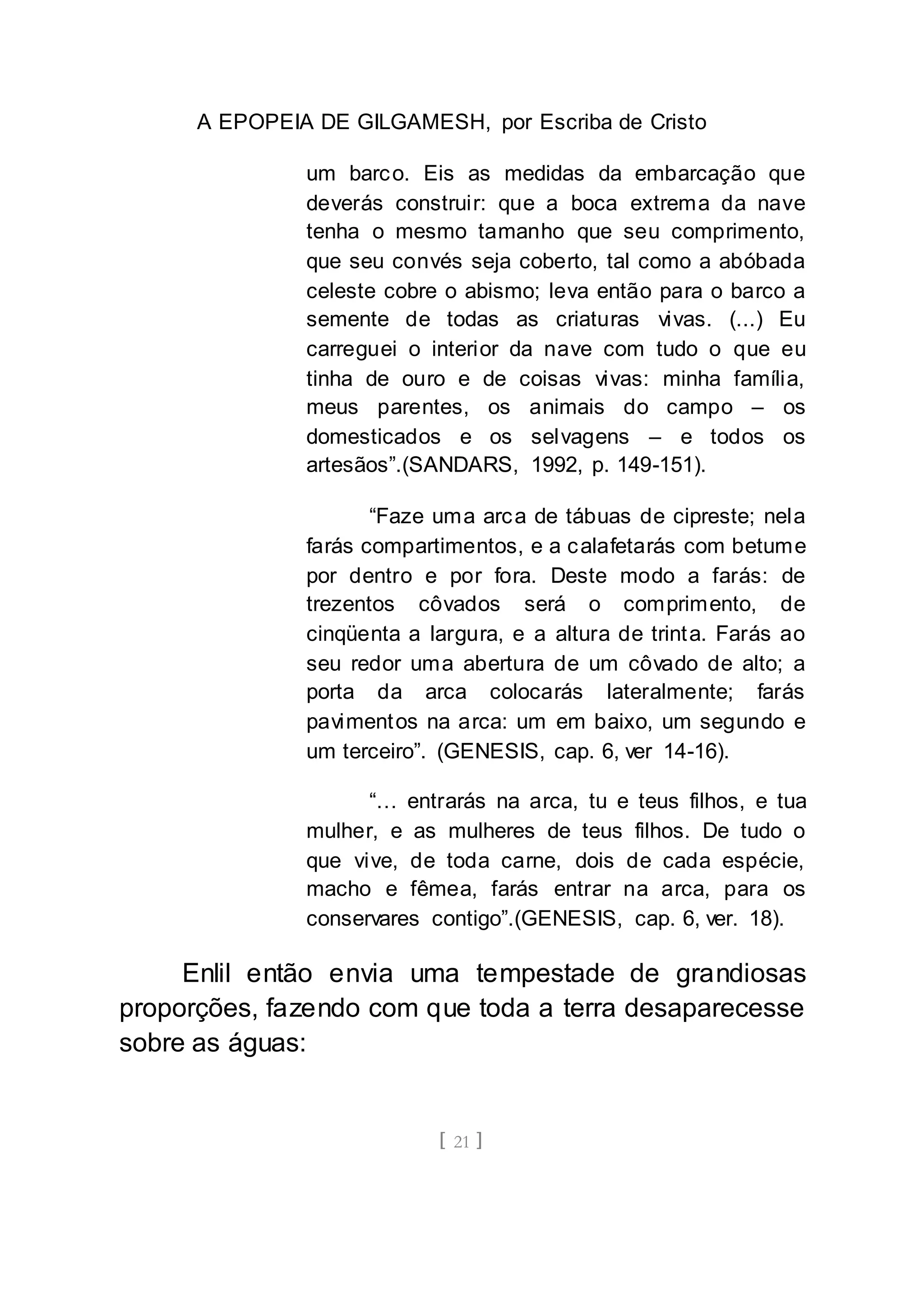 A EPOPEIA DE GILGAMESH, por Escriba de Cristo
[ 21 ]
um barco. Eis as medidas da embarcação que
deverás construir: que a boca extrema da nave
tenha o mesmo tamanho que seu comprimento,
que seu convés seja coberto, tal como a abóbada
celeste cobre o abismo; leva então para o barco a
semente de todas as criaturas vivas. (...) Eu
carreguei o interior da nave com tudo o que eu
tinha de ouro e de coisas vivas: minha família,
meus parentes, os animais do campo – os
domesticados e os selvagens – e todos os
artesãos”.(SANDARS, 1992, p. 149-151).
“Faze uma arca de tábuas de cipreste; nela
farás compartimentos, e a calafetarás com betume
por dentro e por fora. Deste modo a farás: de
trezentos côvados será o comprimento, de
cinqüenta a largura, e a altura de trinta. Farás ao
seu redor uma abertura de um côvado de alto; a
porta da arca colocarás lateralmente; farás
pavimentos na arca: um em baixo, um segundo e
um terceiro”. (GENESIS, cap. 6, ver 14-16).
“… entrarás na arca, tu e teus filhos, e tua
mulher, e as mulheres de teus filhos. De tudo o
que vive, de toda carne, dois de cada espécie,
macho e fêmea, farás entrar na arca, para os
conservares contigo”.(GENESIS, cap. 6, ver. 18).
Enlil então envia uma tempestade de grandiosas
proporções, fazendo com que toda a terra desaparecesse
sobre as águas:
 