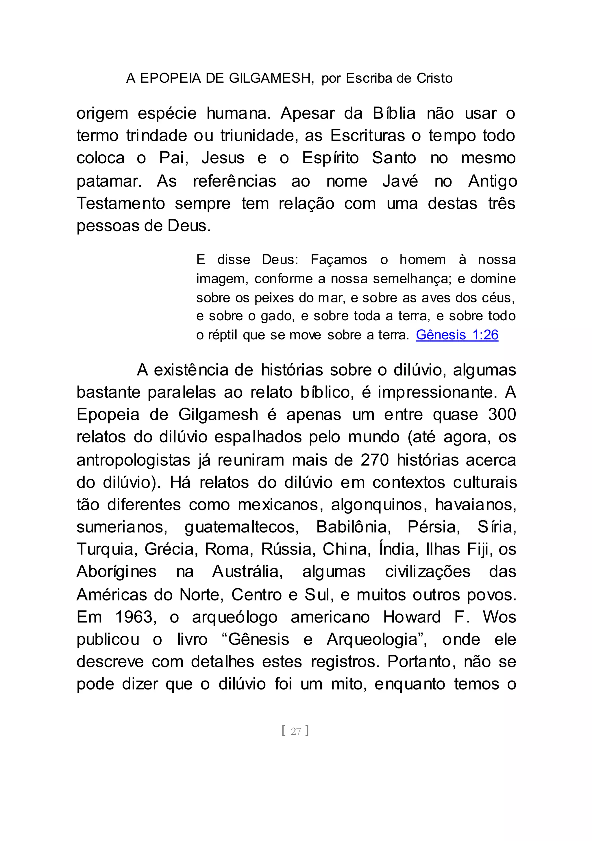 A EPOPEIA DE GILGAMESH, por Escriba de Cristo
[ 27 ]
origem espécie humana. Apesar da Bíblia não usar o
termo trindade ou triunidade, as Escrituras o tempo todo
coloca o Pai, Jesus e o Espírito Santo no mesmo
patamar. As referências ao nome Javé no Antigo
Testamento sempre tem relação com uma destas três
pessoas de Deus.
E disse Deus: Façamos o homem à nossa
imagem, conforme a nossa semelhança; e domine
sobre os peixes do mar, e sobre as aves dos céus,
e sobre o gado, e sobre toda a terra, e sobre todo
o réptil que se move sobre a terra. Gênesis 1:26
A existência de histórias sobre o dilúvio, algumas
bastante paralelas ao relato bíblico, é impressionante. A
Epopeia de Gilgamesh é apenas um entre quase 300
relatos do dilúvio espalhados pelo mundo (até agora, os
antropologistas já reuniram mais de 270 histórias acerca
do dilúvio). Há relatos do dilúvio em contextos culturais
tão diferentes como mexicanos, algonquinos, havaianos,
sumerianos, guatemaltecos, Babilônia, Pérsia, Síria,
Turquia, Grécia, Roma, Rússia, China, Índia, Ilhas Fiji, os
Aborígines na Austrália, algumas civilizações das
Américas do Norte, Centro e Sul, e muitos outros povos.
Em 1963, o arqueólogo americano Howard F. Wos
publicou o livro “Gênesis e Arqueologia”, onde ele
descreve com detalhes estes registros. Portanto, não se
pode dizer que o dilúvio foi um mito, enquanto temos o
 