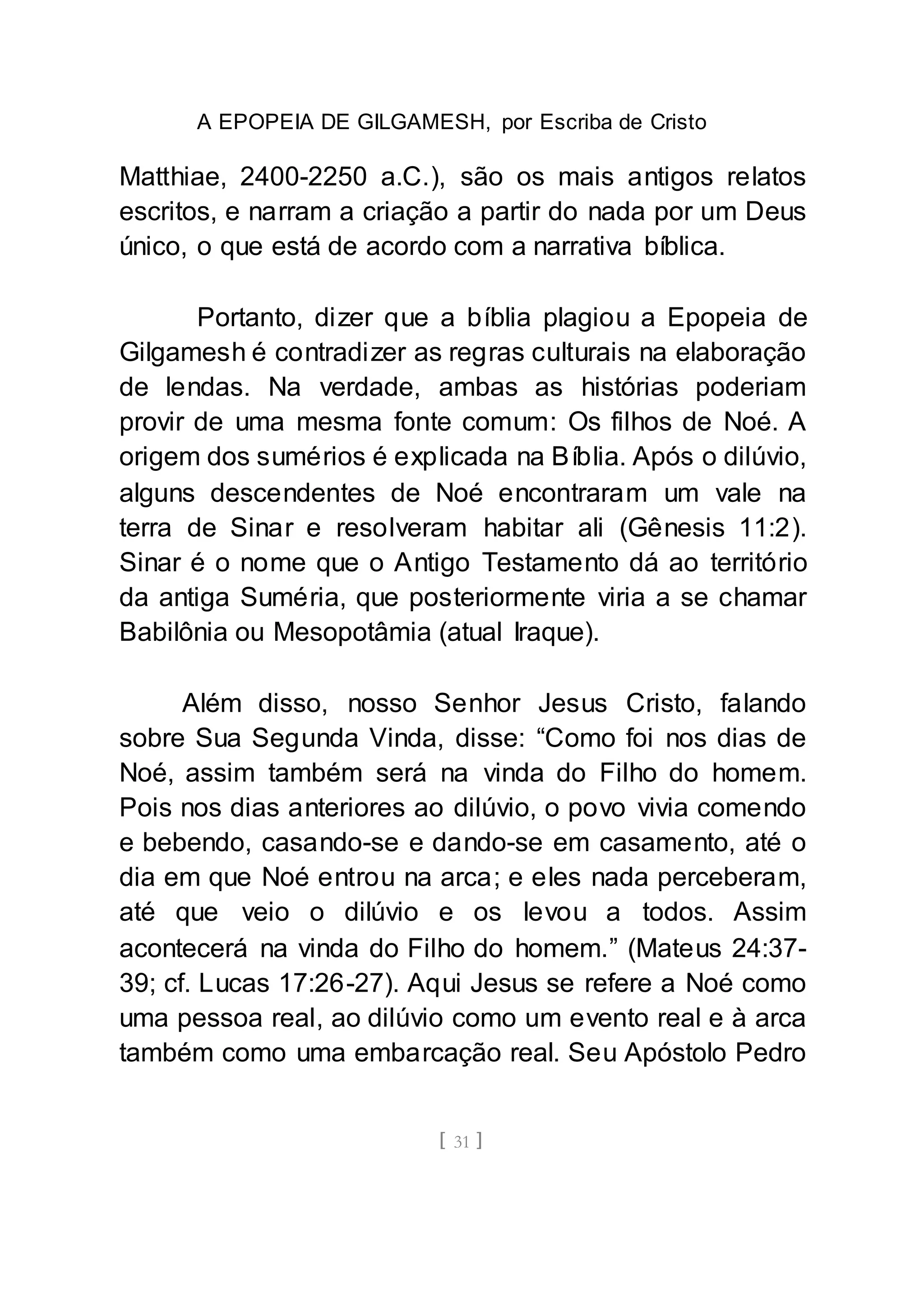A EPOPEIA DE GILGAMESH, por Escriba de Cristo
[ 31 ]
Matthiae, 2400-2250 a.C.), são os mais antigos relatos
escritos, e narram a criação a partir do nada por um Deus
único, o que está de acordo com a narrativa bíblica.
Portanto, dizer que a bíblia plagiou a Epopeia de
Gilgamesh é contradizer as regras culturais na elaboração
de lendas. Na verdade, ambas as histórias poderiam
provir de uma mesma fonte comum: Os filhos de Noé. A
origem dos sumérios é explicada na Bíblia. Após o dilúvio,
alguns descendentes de Noé encontraram um vale na
terra de Sinar e resolveram habitar ali (Gênesis 11:2).
Sinar é o nome que o Antigo Testamento dá ao território
da antiga Suméria, que posteriormente viria a se chamar
Babilônia ou Mesopotâmia (atual Iraque).
Além disso, nosso Senhor Jesus Cristo, falando
sobre Sua Segunda Vinda, disse: “Como foi nos dias de
Noé, assim também será na vinda do Filho do homem.
Pois nos dias anteriores ao dilúvio, o povo vivia comendo
e bebendo, casando-se e dando-se em casamento, até o
dia em que Noé entrou na arca; e eles nada perceberam,
até que veio o dilúvio e os levou a todos. Assim
acontecerá na vinda do Filho do homem.” (Mateus 24:37-
39; cf. Lucas 17:26-27). Aqui Jesus se refere a Noé como
uma pessoa real, ao dilúvio como um evento real e à arca
também como uma embarcação real. Seu Apóstolo Pedro
 