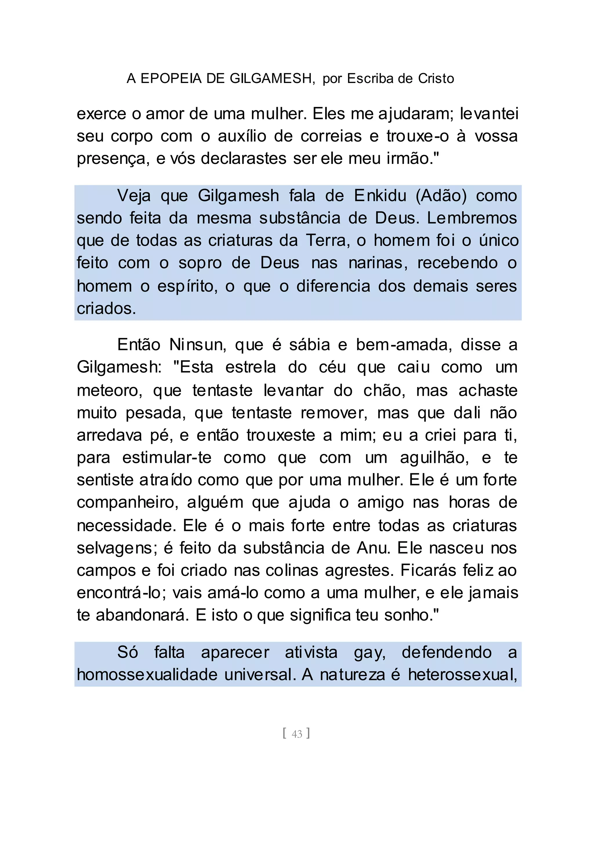 A EPOPEIA DE GILGAMESH, por Escriba de Cristo
[ 43 ]
exerce o amor de uma mulher. Eles me ajudaram; levantei
seu corpo com o auxílio de correias e trouxe-o à vossa
presença, e vós declarastes ser ele meu irmão."
Veja que Gilgamesh fala de Enkidu (Adão) como
sendo feita da mesma substância de Deus. Lembremos
que de todas as criaturas da Terra, o homem foi o único
feito com o sopro de Deus nas narinas, recebendo o
homem o espírito, o que o diferencia dos demais seres
criados.
Então Ninsun, que é sábia e bem-amada, disse a
Gilgamesh: "Esta estrela do céu que caiu como um
meteoro, que tentaste levantar do chão, mas achaste
muito pesada, que tentaste remover, mas que dali não
arredava pé, e então trouxeste a mim; eu a criei para ti,
para estimular-te como que com um aguilhão, e te
sentiste atraído como que por uma mulher. Ele é um forte
companheiro, alguém que ajuda o amigo nas horas de
necessidade. Ele é o mais forte entre todas as criaturas
selvagens; é feito da substância de Anu. Ele nasceu nos
campos e foi criado nas colinas agrestes. Ficarás feliz ao
encontrá-lo; vais amá-lo como a uma mulher, e ele jamais
te abandonará. E isto o que significa teu sonho."
Só falta aparecer ativista gay, defendendo a
homossexualidade universal. A natureza é heterossexual,
 