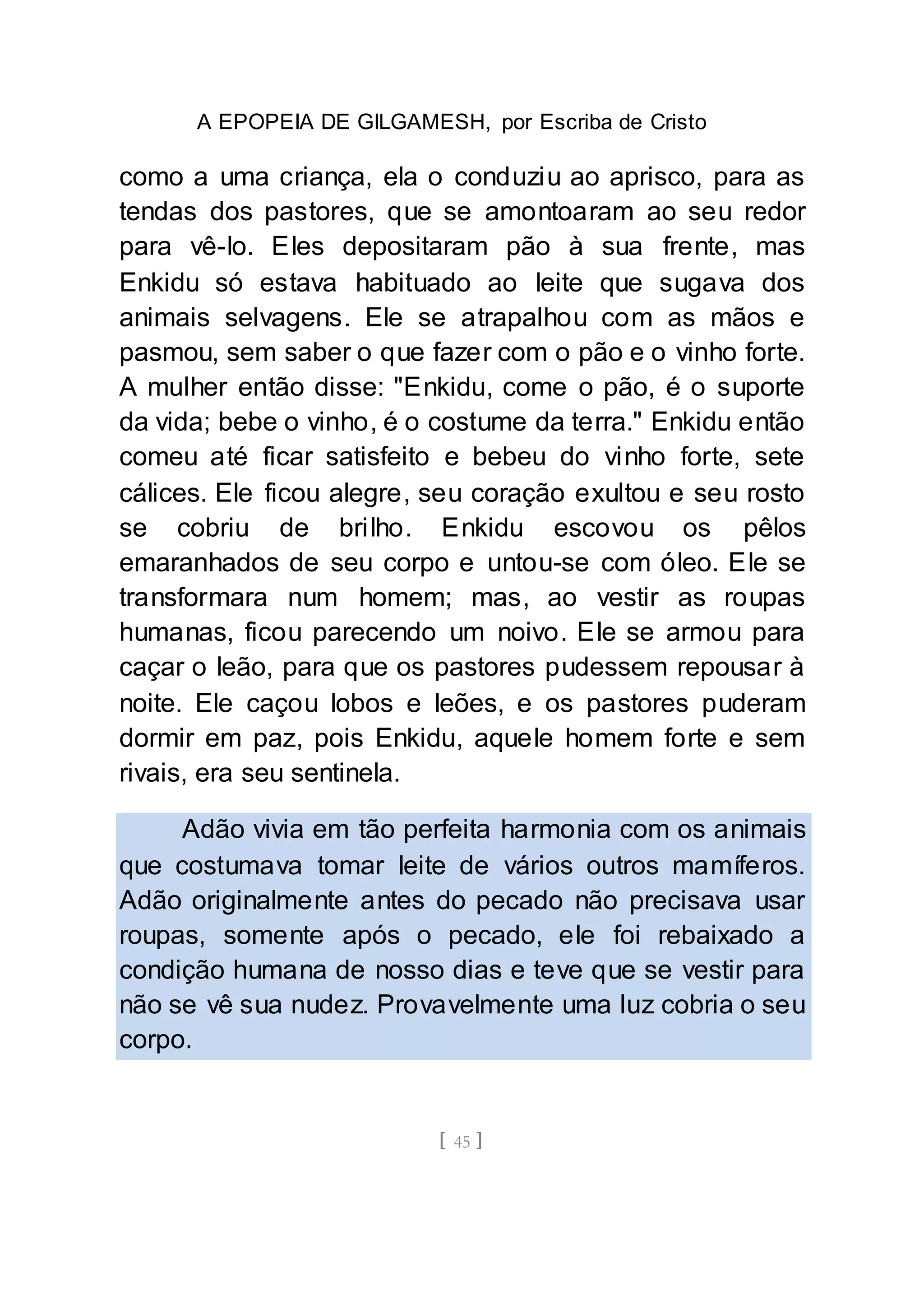 A EPOPEIA DE GILGAMESH, por Escriba de Cristo
[ 45 ]
como a uma criança, ela o conduziu ao aprisco, para as
tendas dos pastores, que se amontoaram ao seu redor
para vê-lo. Eles depositaram pão à sua frente, mas
Enkidu só estava habituado ao leite que sugava dos
animais selvagens. Ele se atrapalhou com as mãos e
pasmou, sem saber o que fazer com o pão e o vinho forte.
A mulher então disse: "Enkidu, come o pão, é o suporte
da vida; bebe o vinho, é o costume da terra." Enkidu então
comeu até ficar satisfeito e bebeu do vinho forte, sete
cálices. Ele ficou alegre, seu coração exultou e seu rosto
se cobriu de brilho. Enkidu escovou os pêlos
emaranhados de seu corpo e untou-se com óleo. Ele se
transformara num homem; mas, ao vestir as roupas
humanas, ficou parecendo um noivo. Ele se armou para
caçar o leão, para que os pastores pudessem repousar à
noite. Ele caçou lobos e leões, e os pastores puderam
dormir em paz, pois Enkidu, aquele homem forte e sem
rivais, era seu sentinela.
Adão vivia em tão perfeita harmonia com os animais
que costumava tomar leite de vários outros mamíferos.
Adão originalmente antes do pecado não precisava usar
roupas, somente após o pecado, ele foi rebaixado a
condição humana de nosso dias e teve que se vestir para
não se vê sua nudez. Provavelmente uma luz cobria o seu
corpo.
 
