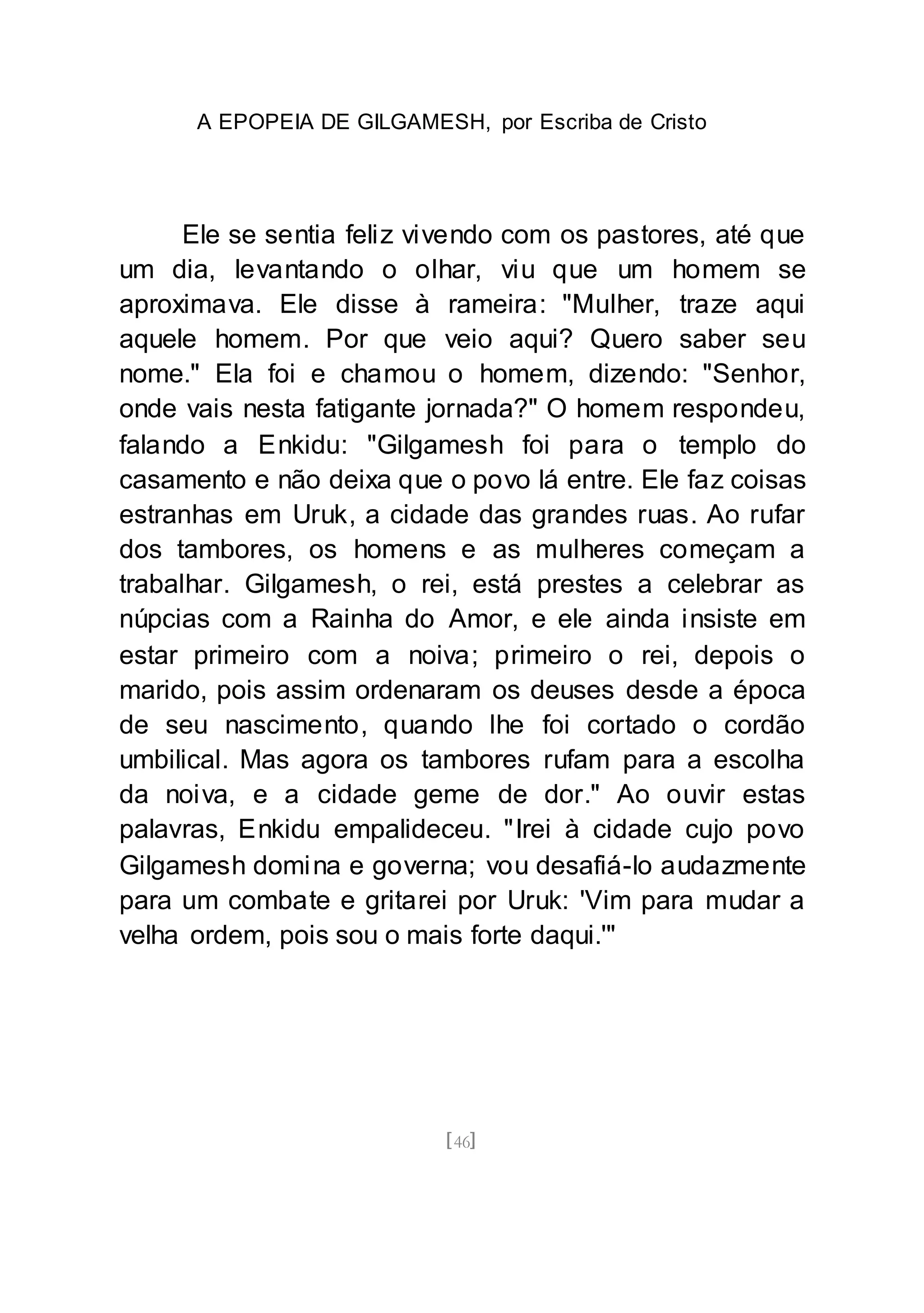 A EPOPEIA DE GILGAMESH, por Escriba de Cristo
[46]
Ele se sentia feliz vivendo com os pastores, até que
um dia, levantando o olhar, viu que um homem se
aproximava. Ele disse à rameira: "Mulher, traze aqui
aquele homem. Por que veio aqui? Quero saber seu
nome." Ela foi e chamou o homem, dizendo: "Senhor,
onde vais nesta fatigante jornada?" O homem respondeu,
falando a Enkidu: "Gilgamesh foi para o templo do
casamento e não deixa que o povo lá entre. Ele faz coisas
estranhas em Uruk, a cidade das grandes ruas. Ao rufar
dos tambores, os homens e as mulheres começam a
trabalhar. Gilgamesh, o rei, está prestes a celebrar as
núpcias com a Rainha do Amor, e ele ainda insiste em
estar primeiro com a noiva; primeiro o rei, depois o
marido, pois assim ordenaram os deuses desde a época
de seu nascimento, quando lhe foi cortado o cordão
umbilical. Mas agora os tambores rufam para a escolha
da noiva, e a cidade geme de dor." Ao ouvir estas
palavras, Enkidu empalideceu. "Irei à cidade cujo povo
Gilgamesh domina e governa; vou desafiá-lo audazmente
para um combate e gritarei por Uruk: 'Vim para mudar a
velha ordem, pois sou o mais forte daqui.'"
 