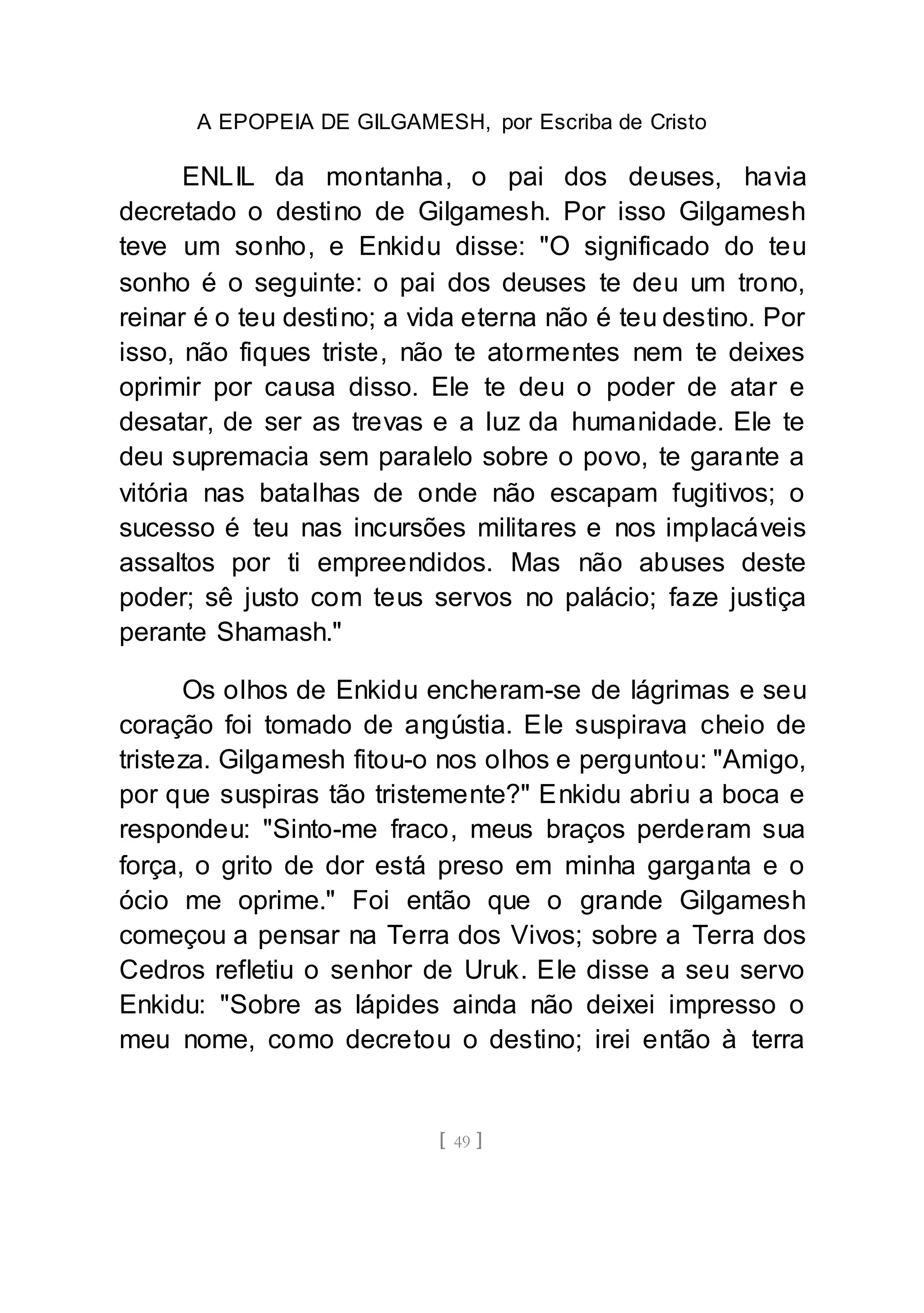 A EPOPEIA DE GILGAMESH, por Escriba de Cristo
[ 49 ]
ENLIL da montanha, o pai dos deuses, havia
decretado o destino de Gilgamesh. Por isso Gilgamesh
teve um sonho, e Enkidu disse: "O significado do teu
sonho é o seguinte: o pai dos deuses te deu um trono,
reinar é o teu destino; a vida eterna não é teu destino. Por
isso, não fiques triste, não te atormentes nem te deixes
oprimir por causa disso. Ele te deu o poder de atar e
desatar, de ser as trevas e a luz da humanidade. Ele te
deu supremacia sem paralelo sobre o povo, te garante a
vitória nas batalhas de onde não escapam fugitivos; o
sucesso é teu nas incursões militares e nos implacáveis
assaltos por ti empreendidos. Mas não abuses deste
poder; sê justo com teus servos no palácio; faze justiça
perante Shamash."
Os olhos de Enkidu encheram-se de lágrimas e seu
coração foi tomado de angústia. Ele suspirava cheio de
tristeza. Gilgamesh fitou-o nos olhos e perguntou: "Amigo,
por que suspiras tão tristemente?" Enkidu abriu a boca e
respondeu: "Sinto-me fraco, meus braços perderam sua
força, o grito de dor está preso em minha garganta e o
ócio me oprime." Foi então que o grande Gilgamesh
começou a pensar na Terra dos Vivos; sobre a Terra dos
Cedros refletiu o senhor de Uruk. Ele disse a seu servo
Enkidu: "Sobre as lápides ainda não deixei impresso o
meu nome, como decretou o destino; irei então à terra
 
