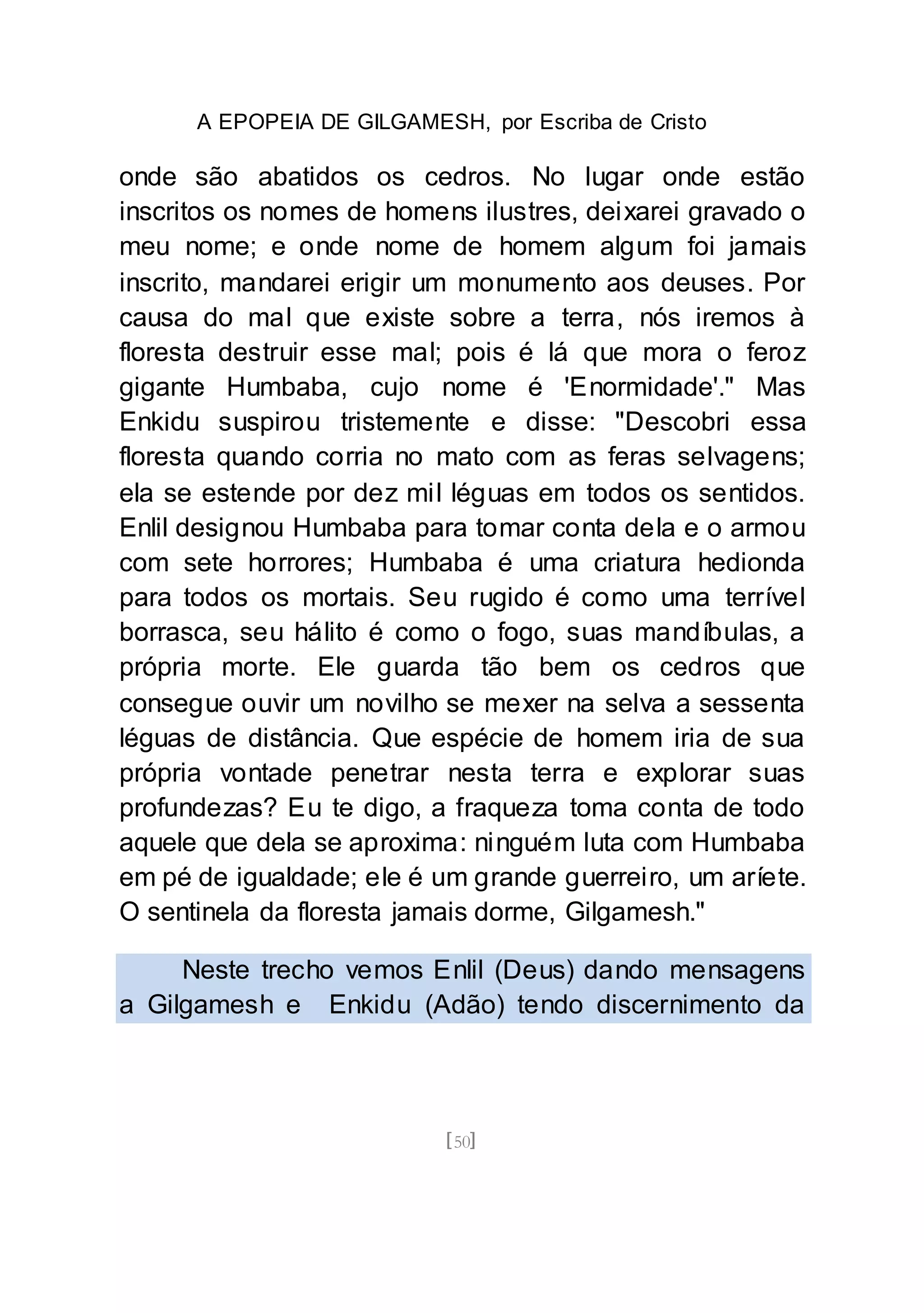 A EPOPEIA DE GILGAMESH, por Escriba de Cristo
[50]
onde são abatidos os cedros. No lugar onde estão
inscritos os nomes de homens ilustres, deixarei gravado o
meu nome; e onde nome de homem algum foi jamais
inscrito, mandarei erigir um monumento aos deuses. Por
causa do mal que existe sobre a terra, nós iremos à
floresta destruir esse mal; pois é lá que mora o feroz
gigante Humbaba, cujo nome é 'Enormidade'." Mas
Enkidu suspirou tristemente e disse: "Descobri essa
floresta quando corria no mato com as feras selvagens;
ela se estende por dez mil léguas em todos os sentidos.
Enlil designou Humbaba para tomar conta dela e o armou
com sete horrores; Humbaba é uma criatura hedionda
para todos os mortais. Seu rugido é como uma terrível
borrasca, seu hálito é como o fogo, suas mandíbulas, a
própria morte. Ele guarda tão bem os cedros que
consegue ouvir um novilho se mexer na selva a sessenta
léguas de distância. Que espécie de homem iria de sua
própria vontade penetrar nesta terra e explorar suas
profundezas? Eu te digo, a fraqueza toma conta de todo
aquele que dela se aproxima: ninguém luta com Humbaba
em pé de igualdade; ele é um grande guerreiro, um aríete.
O sentinela da floresta jamais dorme, Gilgamesh."
Neste trecho vemos Enlil (Deus) dando mensagens
a Gilgamesh e Enkidu (Adão) tendo discernimento da
 