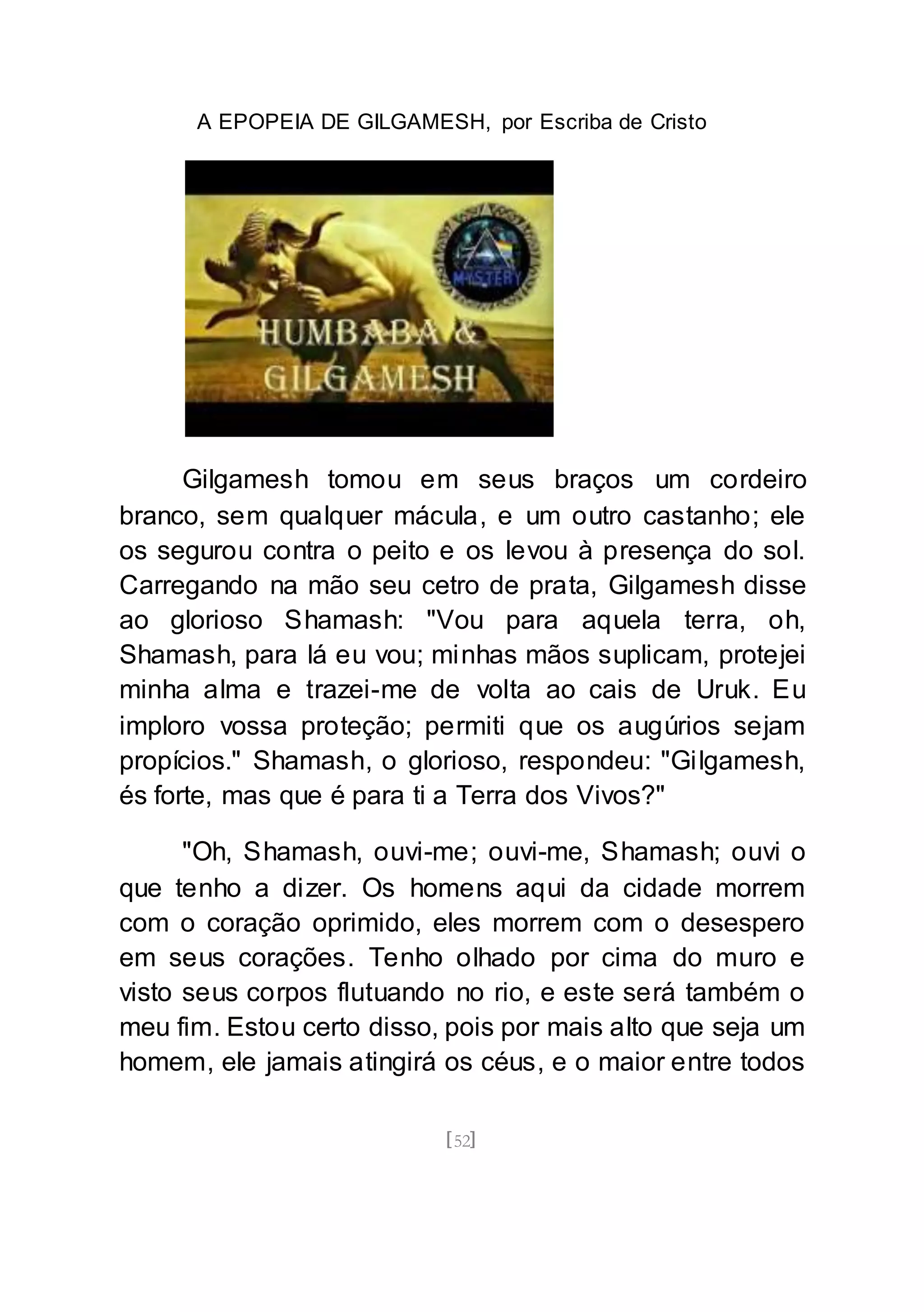 A EPOPEIA DE GILGAMESH, por Escriba de Cristo
[52]
Gilgamesh tomou em seus braços um cordeiro
branco, sem qualquer mácula, e um outro castanho; ele
os segurou contra o peito e os levou à presença do sol.
Carregando na mão seu cetro de prata, Gilgamesh disse
ao glorioso Shamash: "Vou para aquela terra, oh,
Shamash, para lá eu vou; minhas mãos suplicam, protejei
minha alma e trazei-me de volta ao cais de Uruk. Eu
imploro vossa proteção; permiti que os augúrios sejam
propícios." Shamash, o glorioso, respondeu: "Gilgamesh,
és forte, mas que é para ti a Terra dos Vivos?"
"Oh, Shamash, ouvi-me; ouvi-me, Shamash; ouvi o
que tenho a dizer. Os homens aqui da cidade morrem
com o coração oprimido, eles morrem com o desespero
em seus corações. Tenho olhado por cima do muro e
visto seus corpos flutuando no rio, e este será também o
meu fim. Estou certo disso, pois por mais alto que seja um
homem, ele jamais atingirá os céus, e o maior entre todos
 