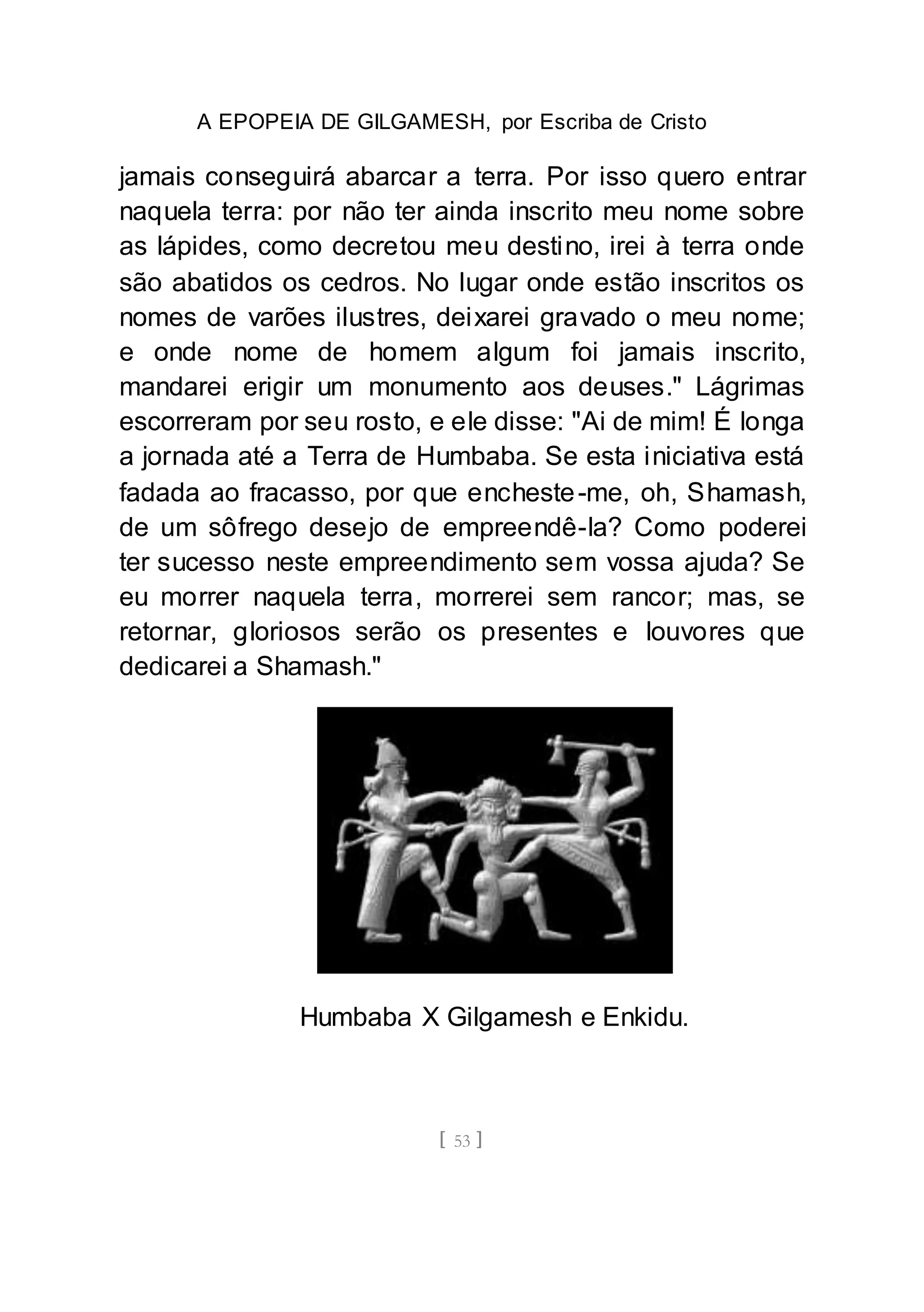 A EPOPEIA DE GILGAMESH, por Escriba de Cristo
[ 53 ]
jamais conseguirá abarcar a terra. Por isso quero entrar
naquela terra: por não ter ainda inscrito meu nome sobre
as lápides, como decretou meu destino, irei à terra onde
são abatidos os cedros. No lugar onde estão inscritos os
nomes de varões ilustres, deixarei gravado o meu nome;
e onde nome de homem algum foi jamais inscrito,
mandarei erigir um monumento aos deuses." Lágrimas
escorreram por seu rosto, e ele disse: "Ai de mim! É longa
a jornada até a Terra de Humbaba. Se esta iniciativa está
fadada ao fracasso, por que encheste-me, oh, Shamash,
de um sôfrego desejo de empreendê-la? Como poderei
ter sucesso neste empreendimento sem vossa ajuda? Se
eu morrer naquela terra, morrerei sem rancor; mas, se
retornar, gloriosos serão os presentes e louvores que
dedicarei a Shamash."
Humbaba X Gilgamesh e Enkidu.
 