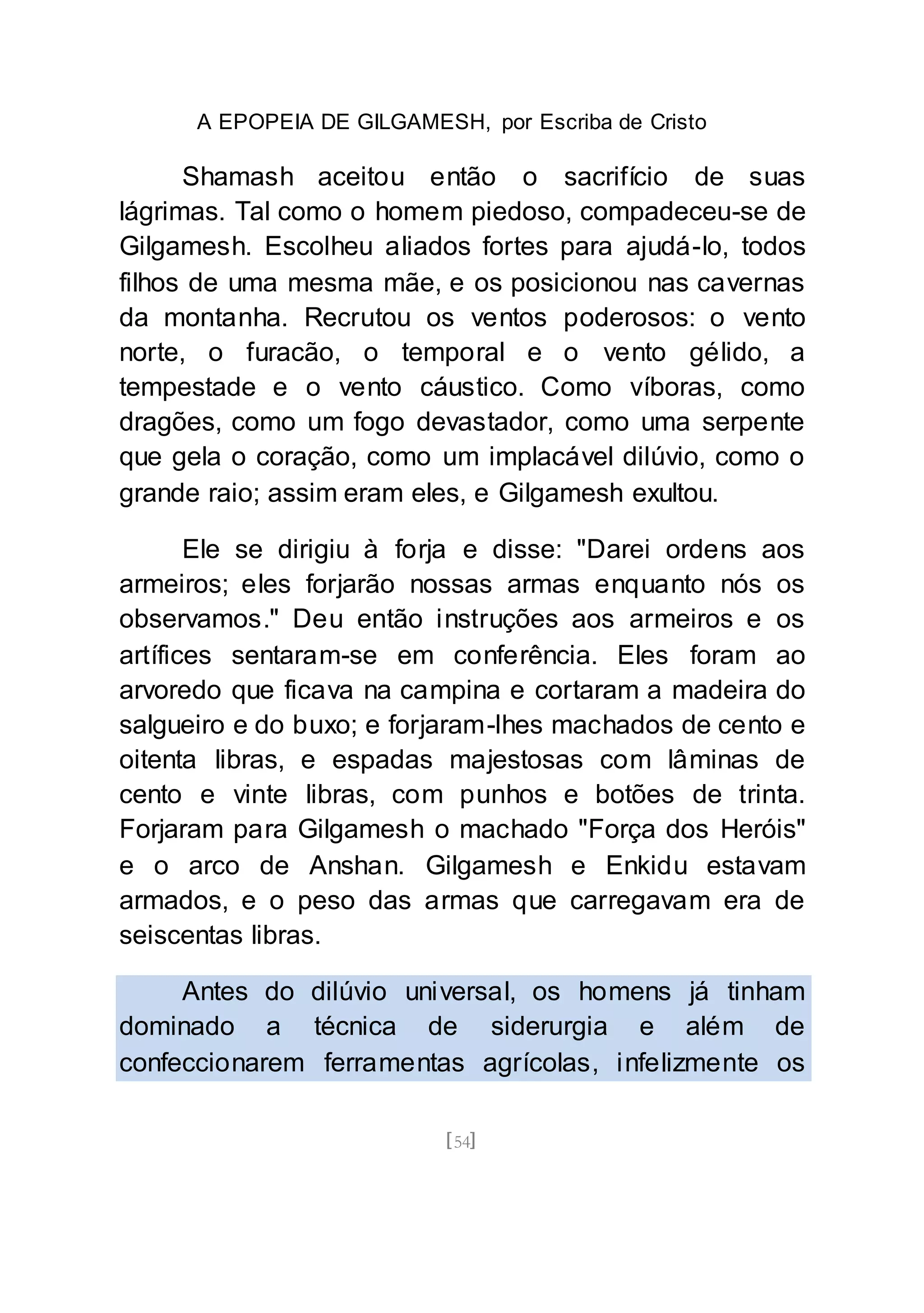 A EPOPEIA DE GILGAMESH, por Escriba de Cristo
[54]
Shamash aceitou então o sacrifício de suas
lágrimas. Tal como o homem piedoso, compadeceu-se de
Gilgamesh. Escolheu aliados fortes para ajudá-lo, todos
filhos de uma mesma mãe, e os posicionou nas cavernas
da montanha. Recrutou os ventos poderosos: o vento
norte, o furacão, o temporal e o vento gélido, a
tempestade e o vento cáustico. Como víboras, como
dragões, como um fogo devastador, como uma serpente
que gela o coração, como um implacável dilúvio, como o
grande raio; assim eram eles, e Gilgamesh exultou.
Ele se dirigiu à forja e disse: "Darei ordens aos
armeiros; eles forjarão nossas armas enquanto nós os
observamos." Deu então instruções aos armeiros e os
artífices sentaram-se em conferência. Eles foram ao
arvoredo que ficava na campina e cortaram a madeira do
salgueiro e do buxo; e forjaram-lhes machados de cento e
oitenta libras, e espadas majestosas com lâminas de
cento e vinte libras, com punhos e botões de trinta.
Forjaram para Gilgamesh o machado "Força dos Heróis"
e o arco de Anshan. Gilgamesh e Enkidu estavam
armados, e o peso das armas que carregavam era de
seiscentas libras.
Antes do dilúvio universal, os homens já tinham
dominado a técnica de siderurgia e além de
confeccionarem ferramentas agrícolas, infelizmente os
 
