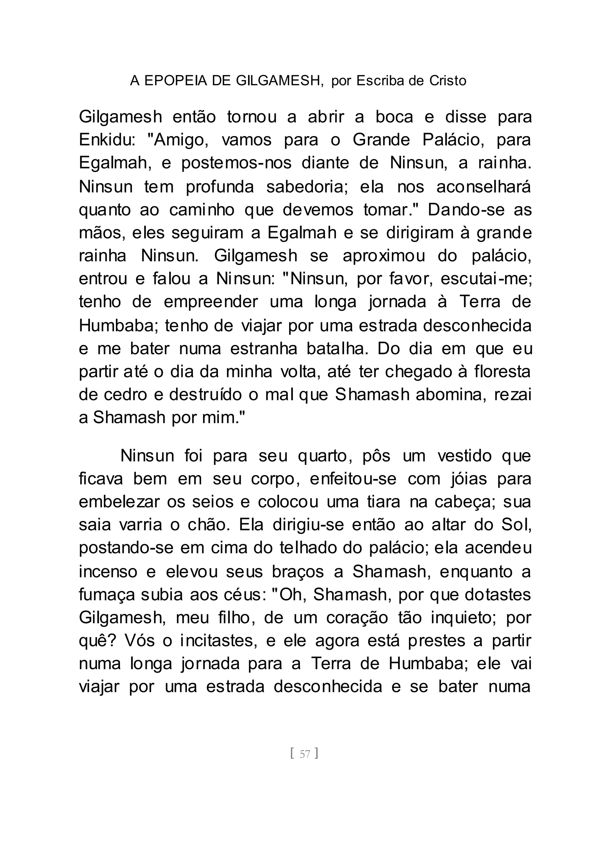 A EPOPEIA DE GILGAMESH, por Escriba de Cristo
[ 57 ]
Gilgamesh então tornou a abrir a boca e disse para
Enkidu: "Amigo, vamos para o Grande Palácio, para
Egalmah, e postemos-nos diante de Ninsun, a rainha.
Ninsun tem profunda sabedoria; ela nos aconselhará
quanto ao caminho que devemos tomar." Dando-se as
mãos, eles seguiram a Egalmah e se dirigiram à grande
rainha Ninsun. Gilgamesh se aproximou do palácio,
entrou e falou a Ninsun: "Ninsun, por favor, escutai-me;
tenho de empreender uma longa jornada à Terra de
Humbaba; tenho de viajar por uma estrada desconhecida
e me bater numa estranha batalha. Do dia em que eu
partir até o dia da minha volta, até ter chegado à floresta
de cedro e destruído o mal que Shamash abomina, rezai
a Shamash por mim."
Ninsun foi para seu quarto, pôs um vestido que
ficava bem em seu corpo, enfeitou-se com jóias para
embelezar os seios e colocou uma tiara na cabeça; sua
saia varria o chão. Ela dirigiu-se então ao altar do Sol,
postando-se em cima do telhado do palácio; ela acendeu
incenso e elevou seus braços a Shamash, enquanto a
fumaça subia aos céus: "Oh, Shamash, por que dotastes
Gilgamesh, meu filho, de um coração tão inquieto; por
quê? Vós o incitastes, e ele agora está prestes a partir
numa longa jornada para a Terra de Humbaba; ele vai
viajar por uma estrada desconhecida e se bater numa
 