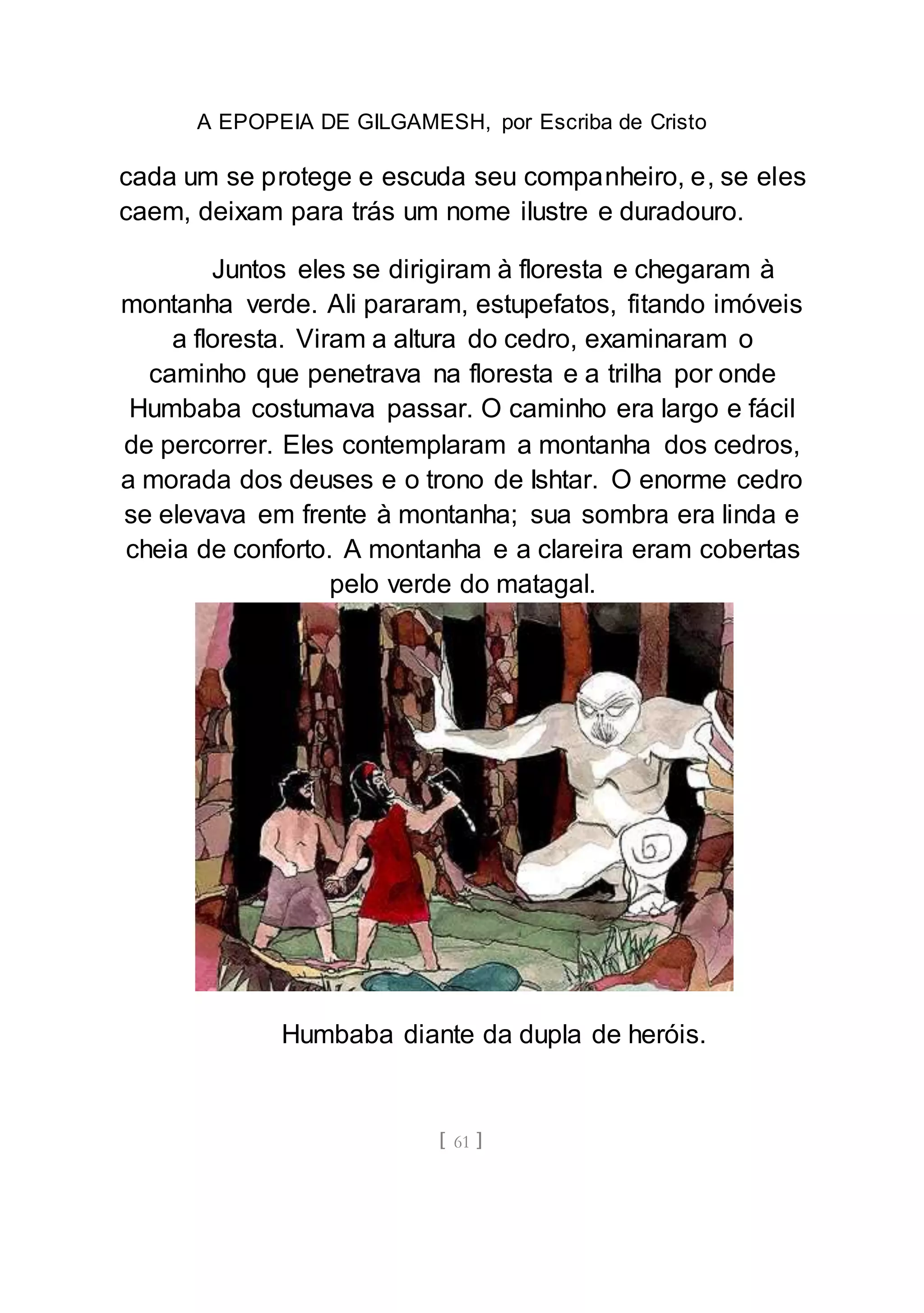 A EPOPEIA DE GILGAMESH, por Escriba de Cristo
[ 61 ]
cada um se protege e escuda seu companheiro, e, se eles
caem, deixam para trás um nome ilustre e duradouro.
Juntos eles se dirigiram à floresta e chegaram à
montanha verde. Ali pararam, estupefatos, fitando imóveis
a floresta. Viram a altura do cedro, examinaram o
caminho que penetrava na floresta e a trilha por onde
Humbaba costumava passar. O caminho era largo e fácil
de percorrer. Eles contemplaram a montanha dos cedros,
a morada dos deuses e o trono de Ishtar. O enorme cedro
se elevava em frente à montanha; sua sombra era linda e
cheia de conforto. A montanha e a clareira eram cobertas
pelo verde do matagal.
Humbaba diante da dupla de heróis.
 
