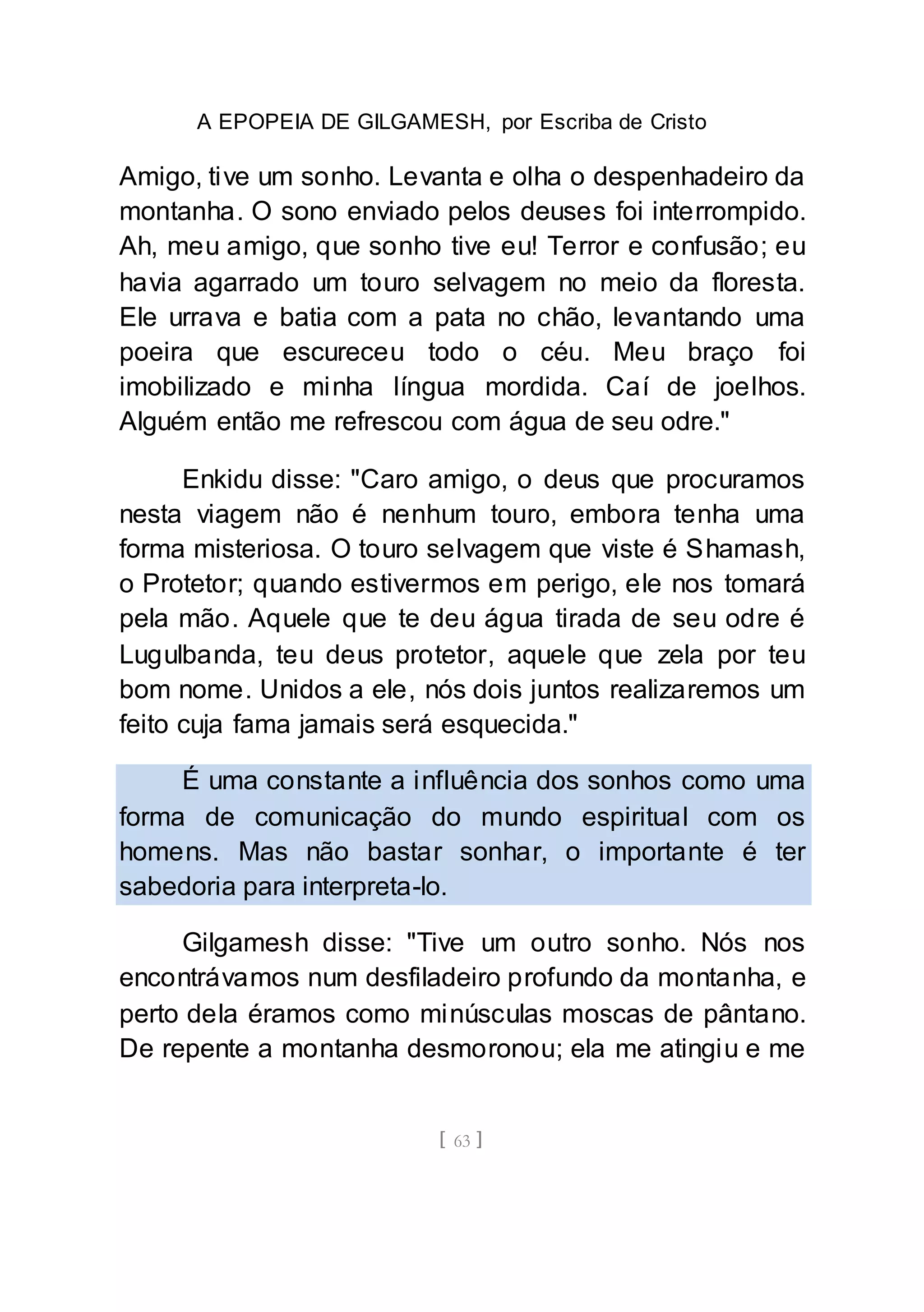 A EPOPEIA DE GILGAMESH, por Escriba de Cristo
[ 63 ]
Amigo, tive um sonho. Levanta e olha o despenhadeiro da
montanha. O sono enviado pelos deuses foi interrompido.
Ah, meu amigo, que sonho tive eu! Terror e confusão; eu
havia agarrado um touro selvagem no meio da floresta.
Ele urrava e batia com a pata no chão, levantando uma
poeira que escureceu todo o céu. Meu braço foi
imobilizado e minha língua mordida. Caí de joelhos.
Alguém então me refrescou com água de seu odre."
Enkidu disse: "Caro amigo, o deus que procuramos
nesta viagem não é nenhum touro, embora tenha uma
forma misteriosa. O touro selvagem que viste é Shamash,
o Protetor; quando estivermos em perigo, ele nos tomará
pela mão. Aquele que te deu água tirada de seu odre é
Lugulbanda, teu deus protetor, aquele que zela por teu
bom nome. Unidos a ele, nós dois juntos realizaremos um
feito cuja fama jamais será esquecida."
É uma constante a influência dos sonhos como uma
forma de comunicação do mundo espiritual com os
homens. Mas não bastar sonhar, o importante é ter
sabedoria para interpreta-lo.
Gilgamesh disse: "Tive um outro sonho. Nós nos
encontrávamos num desfiladeiro profundo da montanha, e
perto dela éramos como minúsculas moscas de pântano.
De repente a montanha desmoronou; ela me atingiu e me
 