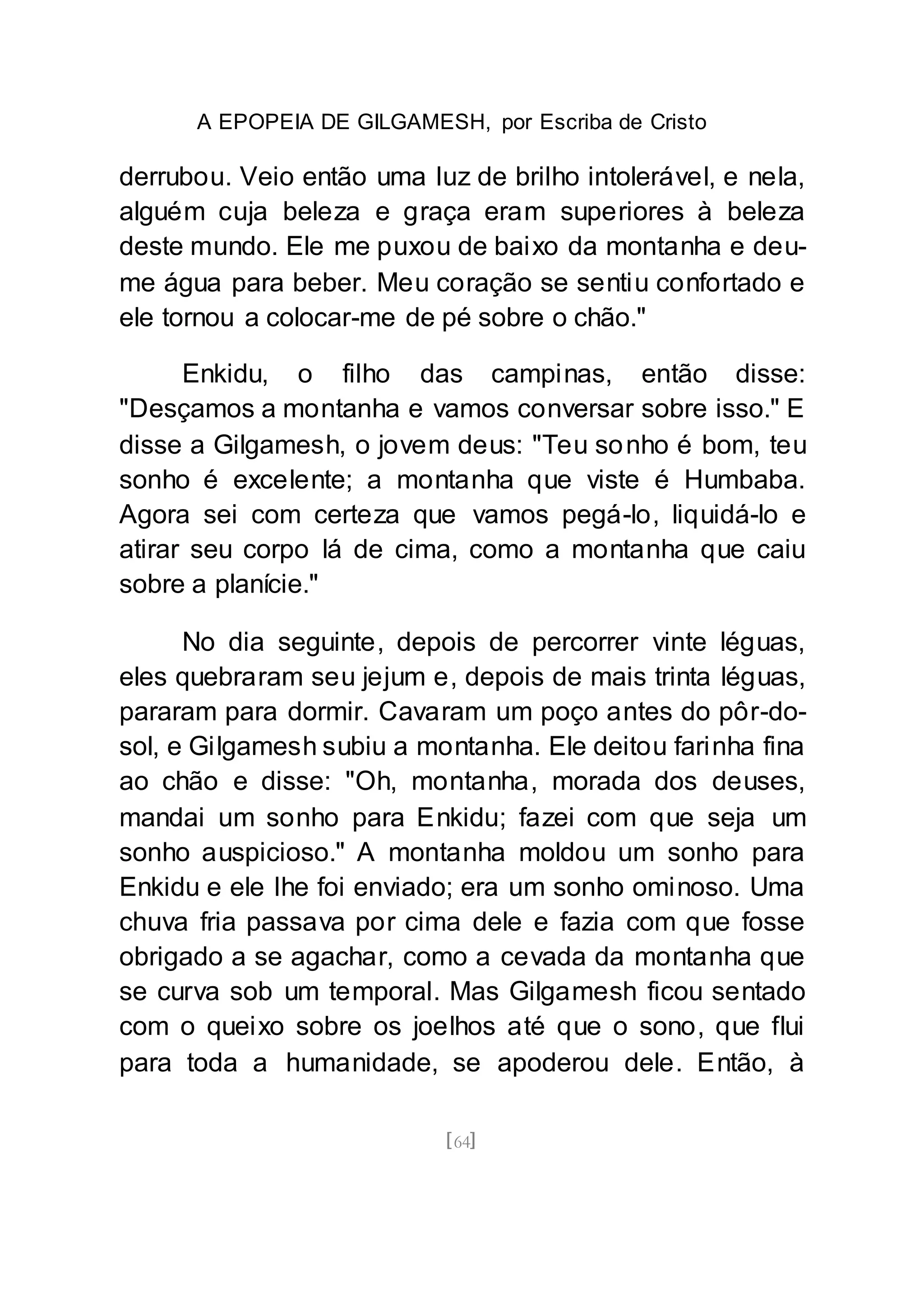 A EPOPEIA DE GILGAMESH, por Escriba de Cristo
[64]
derrubou. Veio então uma luz de brilho intolerável, e nela,
alguém cuja beleza e graça eram superiores à beleza
deste mundo. Ele me puxou de baixo da montanha e deu-
me água para beber. Meu coração se sentiu confortado e
ele tornou a colocar-me de pé sobre o chão."
Enkidu, o filho das campinas, então disse:
"Desçamos a montanha e vamos conversar sobre isso." E
disse a Gilgamesh, o jovem deus: "Teu sonho é bom, teu
sonho é excelente; a montanha que viste é Humbaba.
Agora sei com certeza que vamos pegá-lo, liquidá-lo e
atirar seu corpo lá de cima, como a montanha que caiu
sobre a planície."
No dia seguinte, depois de percorrer vinte léguas,
eles quebraram seu jejum e, depois de mais trinta léguas,
pararam para dormir. Cavaram um poço antes do pôr-do-
sol, e Gilgamesh subiu a montanha. Ele deitou farinha fina
ao chão e disse: "Oh, montanha, morada dos deuses,
mandai um sonho para Enkidu; fazei com que seja um
sonho auspicioso." A montanha moldou um sonho para
Enkidu e ele lhe foi enviado; era um sonho ominoso. Uma
chuva fria passava por cima dele e fazia com que fosse
obrigado a se agachar, como a cevada da montanha que
se curva sob um temporal. Mas Gilgamesh ficou sentado
com o queixo sobre os joelhos até que o sono, que flui
para toda a humanidade, se apoderou dele. Então, à
 