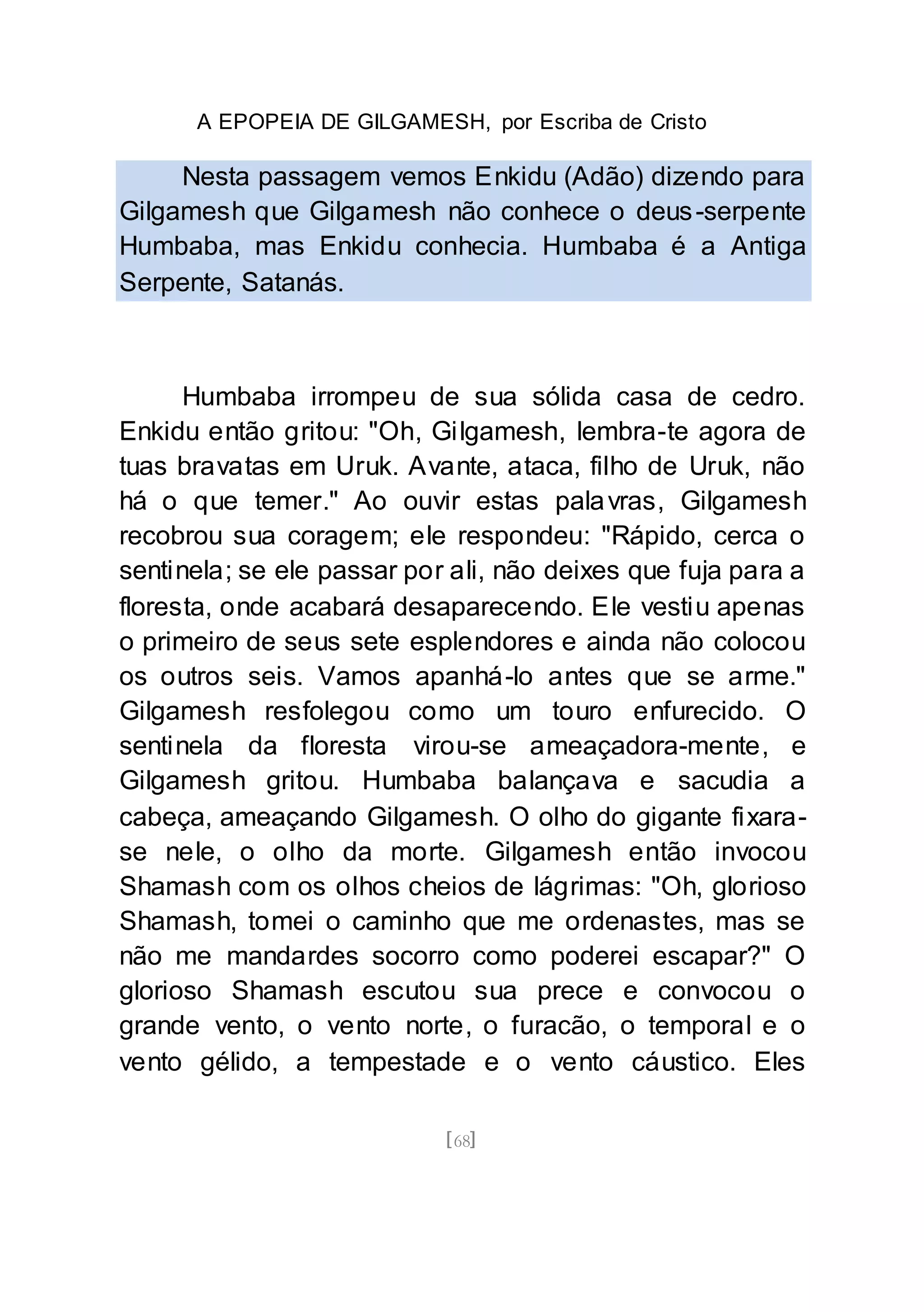 A EPOPEIA DE GILGAMESH, por Escriba de Cristo
[68]
Nesta passagem vemos Enkidu (Adão) dizendo para
Gilgamesh que Gilgamesh não conhece o deus-serpente
Humbaba, mas Enkidu conhecia. Humbaba é a Antiga
Serpente, Satanás.
Humbaba irrompeu de sua sólida casa de cedro.
Enkidu então gritou: "Oh, Gilgamesh, lembra-te agora de
tuas bravatas em Uruk. Avante, ataca, filho de Uruk, não
há o que temer." Ao ouvir estas palavras, Gilgamesh
recobrou sua coragem; ele respondeu: "Rápido, cerca o
sentinela; se ele passar por ali, não deixes que fuja para a
floresta, onde acabará desaparecendo. Ele vestiu apenas
o primeiro de seus sete esplendores e ainda não colocou
os outros seis. Vamos apanhá-lo antes que se arme."
Gilgamesh resfolegou como um touro enfurecido. O
sentinela da floresta virou-se ameaçadora-mente, e
Gilgamesh gritou. Humbaba balançava e sacudia a
cabeça, ameaçando Gilgamesh. O olho do gigante fixara-
se nele, o olho da morte. Gilgamesh então invocou
Shamash com os olhos cheios de lágrimas: "Oh, glorioso
Shamash, tomei o caminho que me ordenastes, mas se
não me mandardes socorro como poderei escapar?" O
glorioso Shamash escutou sua prece e convocou o
grande vento, o vento norte, o furacão, o temporal e o
vento gélido, a tempestade e o vento cáustico. Eles
 
