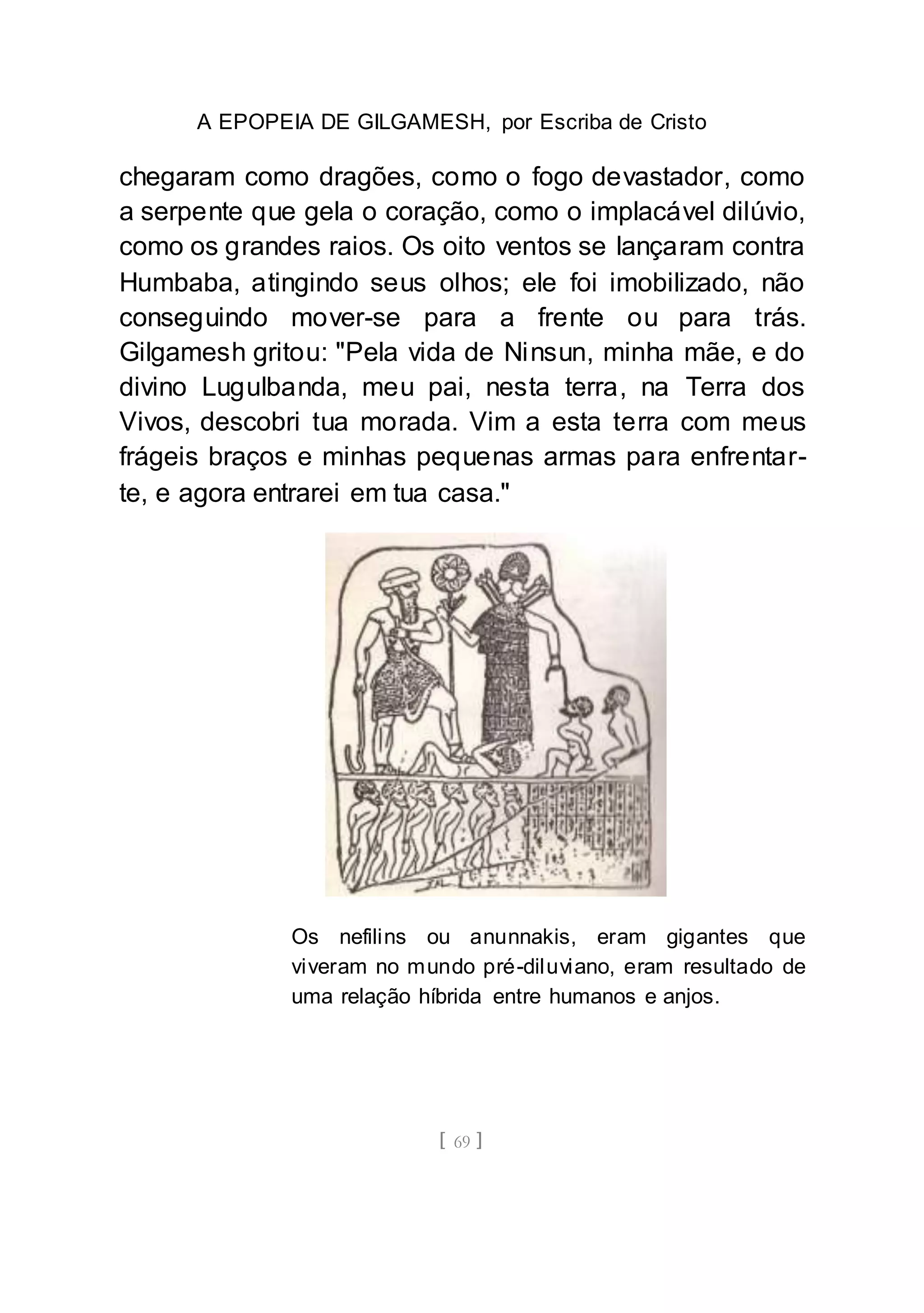 A EPOPEIA DE GILGAMESH, por Escriba de Cristo
[ 69 ]
chegaram como dragões, como o fogo devastador, como
a serpente que gela o coração, como o implacável dilúvio,
como os grandes raios. Os oito ventos se lançaram contra
Humbaba, atingindo seus olhos; ele foi imobilizado, não
conseguindo mover-se para a frente ou para trás.
Gilgamesh gritou: "Pela vida de Ninsun, minha mãe, e do
divino Lugulbanda, meu pai, nesta terra, na Terra dos
Vivos, descobri tua morada. Vim a esta terra com meus
frágeis braços e minhas pequenas armas para enfrentar-
te, e agora entrarei em tua casa."
Os nefilins ou anunnakis, eram gigantes que
viveram no mundo pré-diluviano, eram resultado de
uma relação híbrida entre humanos e anjos.
 