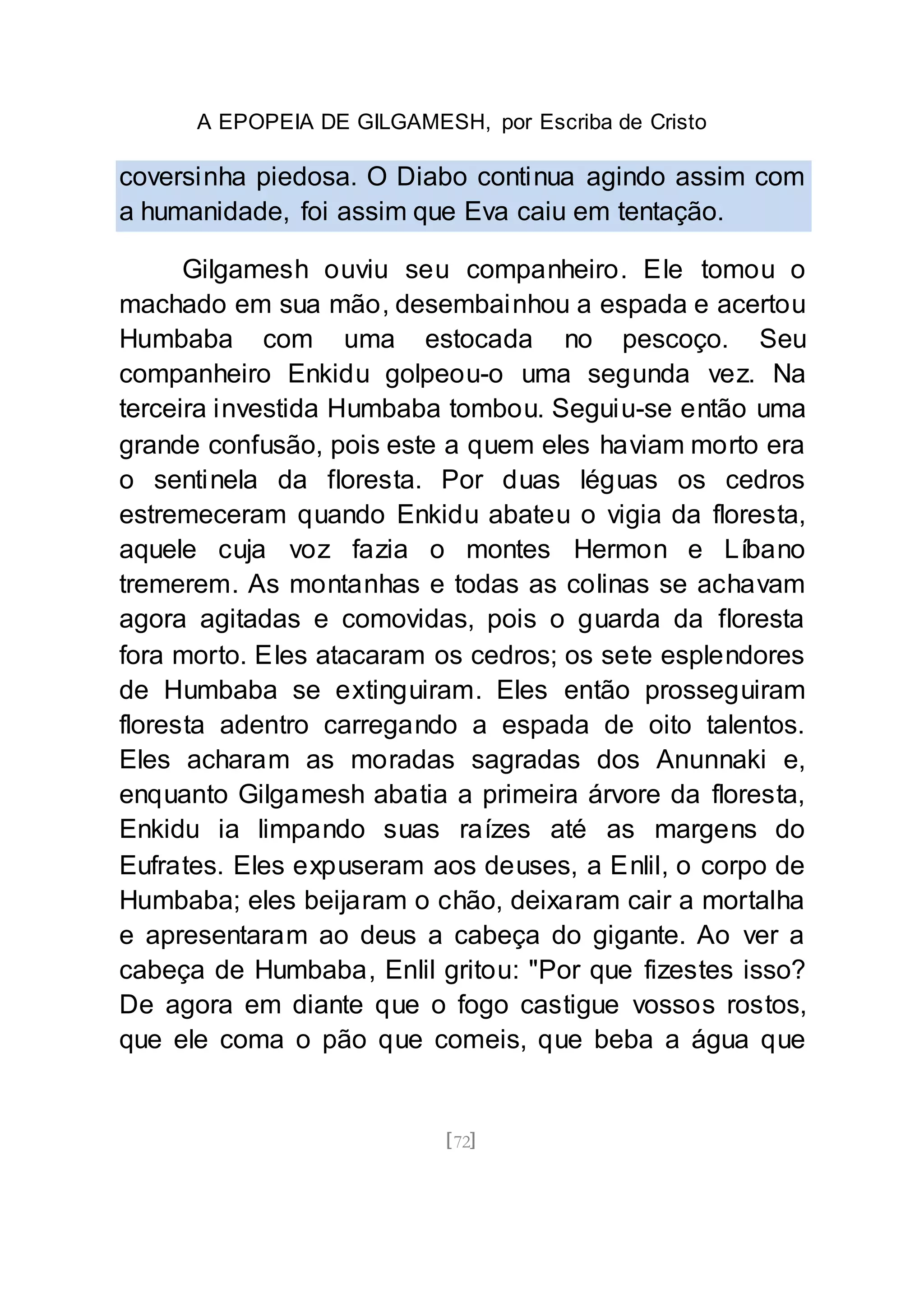 A EPOPEIA DE GILGAMESH, por Escriba de Cristo
[72]
coversinha piedosa. O Diabo continua agindo assim com
a humanidade, foi assim que Eva caiu em tentação.
Gilgamesh ouviu seu companheiro. Ele tomou o
machado em sua mão, desembainhou a espada e acertou
Humbaba com uma estocada no pescoço. Seu
companheiro Enkidu golpeou-o uma segunda vez. Na
terceira investida Humbaba tombou. Seguiu-se então uma
grande confusão, pois este a quem eles haviam morto era
o sentinela da floresta. Por duas léguas os cedros
estremeceram quando Enkidu abateu o vigia da floresta,
aquele cuja voz fazia o montes Hermon e Líbano
tremerem. As montanhas e todas as colinas se achavam
agora agitadas e comovidas, pois o guarda da floresta
fora morto. Eles atacaram os cedros; os sete esplendores
de Humbaba se extinguiram. Eles então prosseguiram
floresta adentro carregando a espada de oito talentos.
Eles acharam as moradas sagradas dos Anunnaki e,
enquanto Gilgamesh abatia a primeira árvore da floresta,
Enkidu ia limpando suas raízes até as margens do
Eufrates. Eles expuseram aos deuses, a Enlil, o corpo de
Humbaba; eles beijaram o chão, deixaram cair a mortalha
e apresentaram ao deus a cabeça do gigante. Ao ver a
cabeça de Humbaba, Enlil gritou: "Por que fizestes isso?
De agora em diante que o fogo castigue vossos rostos,
que ele coma o pão que comeis, que beba a água que
 