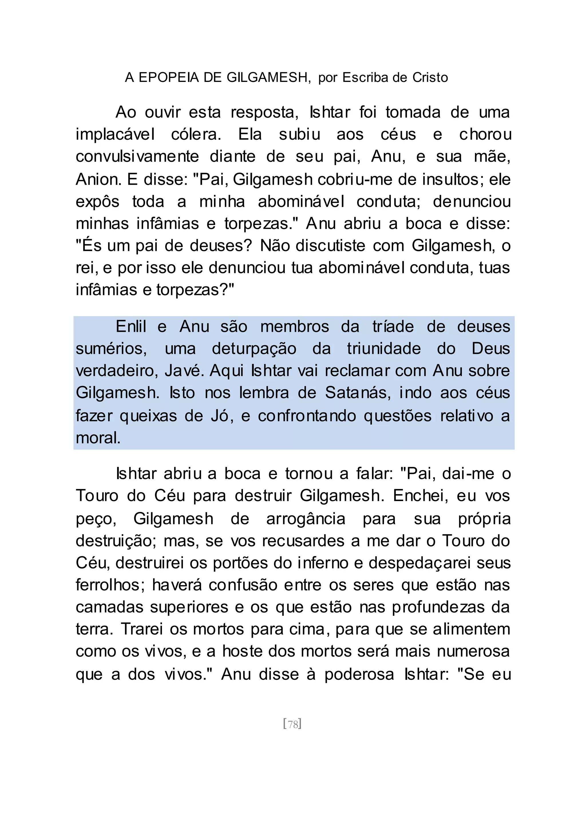 A EPOPEIA DE GILGAMESH, por Escriba de Cristo
[78]
Ao ouvir esta resposta, Ishtar foi tomada de uma
implacável cólera. Ela subiu aos céus e chorou
convulsivamente diante de seu pai, Anu, e sua mãe,
Anion. E disse: "Pai, Gilgamesh cobriu-me de insultos; ele
expôs toda a minha abominável conduta; denunciou
minhas infâmias e torpezas." Anu abriu a boca e disse:
"És um pai de deuses? Não discutiste com Gilgamesh, o
rei, e por isso ele denunciou tua abominável conduta, tuas
infâmias e torpezas?"
Enlil e Anu são membros da tríade de deuses
sumérios, uma deturpação da triunidade do Deus
verdadeiro, Javé. Aqui Ishtar vai reclamar com Anu sobre
Gilgamesh. Isto nos lembra de Satanás, indo aos céus
fazer queixas de Jó, e confrontando questões relativo a
moral.
Ishtar abriu a boca e tornou a falar: "Pai, dai-me o
Touro do Céu para destruir Gilgamesh. Enchei, eu vos
peço, Gilgamesh de arrogância para sua própria
destruição; mas, se vos recusardes a me dar o Touro do
Céu, destruirei os portões do inferno e despedaçarei seus
ferrolhos; haverá confusão entre os seres que estão nas
camadas superiores e os que estão nas profundezas da
terra. Trarei os mortos para cima, para que se alimentem
como os vivos, e a hoste dos mortos será mais numerosa
que a dos vivos." Anu disse à poderosa Ishtar: "Se eu
 