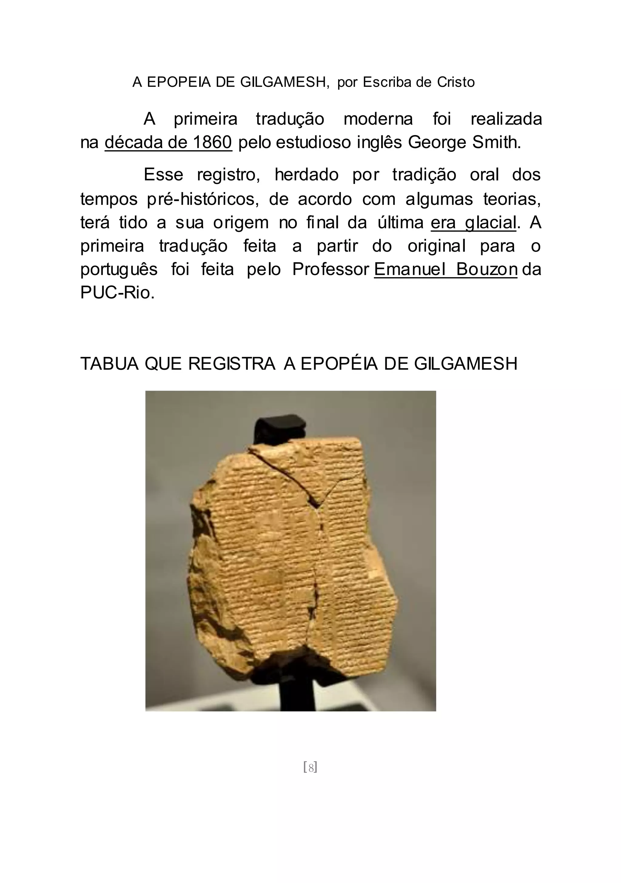 A EPOPEIA DE GILGAMESH, por Escriba de Cristo
[8]
A primeira tradução moderna foi realizada
na década de 1860 pelo estudioso inglês George Smith.
Esse registro, herdado por tradição oral dos
tempos pré-históricos, de acordo com algumas teorias,
terá tido a sua origem no final da última era glacial. A
primeira tradução feita a partir do original para o
português foi feita pelo Professor Emanuel Bouzon da
PUC-Rio.
TABUA QUE REGISTRA A EPOPÉIA DE GILGAMESH
 