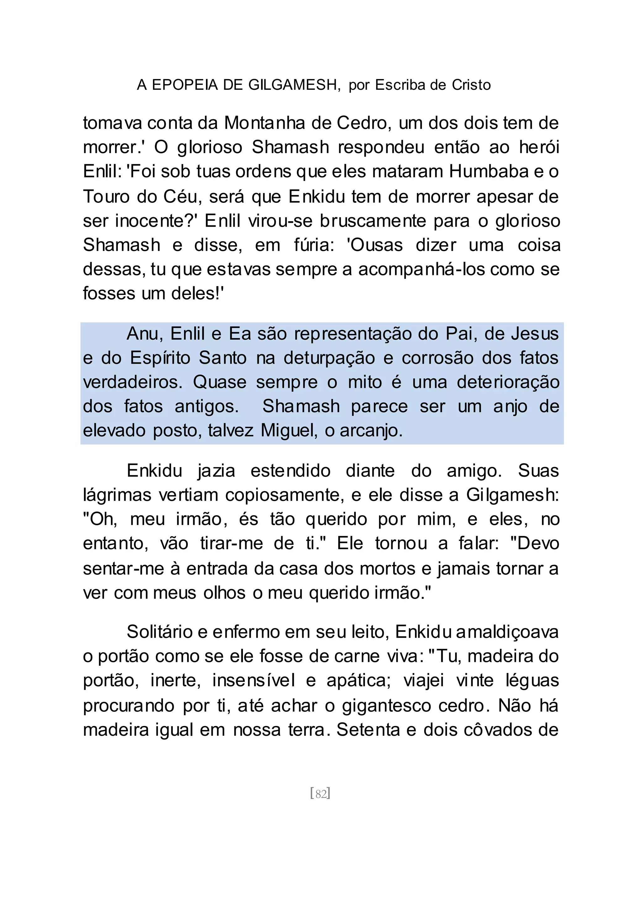 A EPOPEIA DE GILGAMESH, por Escriba de Cristo
[82]
tomava conta da Montanha de Cedro, um dos dois tem de
morrer.' O glorioso Shamash respondeu então ao herói
Enlil: 'Foi sob tuas ordens que eles mataram Humbaba e o
Touro do Céu, será que Enkidu tem de morrer apesar de
ser inocente?' Enlil virou-se bruscamente para o glorioso
Shamash e disse, em fúria: 'Ousas dizer uma coisa
dessas, tu que estavas sempre a acompanhá-los como se
fosses um deles!'
Anu, Enlil e Ea são representação do Pai, de Jesus
e do Espírito Santo na deturpação e corrosão dos fatos
verdadeiros. Quase sempre o mito é uma deterioração
dos fatos antigos. Shamash parece ser um anjo de
elevado posto, talvez Miguel, o arcanjo.
Enkidu jazia estendido diante do amigo. Suas
lágrimas vertiam copiosamente, e ele disse a Gilgamesh:
"Oh, meu irmão, és tão querido por mim, e eles, no
entanto, vão tirar-me de ti." Ele tornou a falar: "Devo
sentar-me à entrada da casa dos mortos e jamais tornar a
ver com meus olhos o meu querido irmão."
Solitário e enfermo em seu leito, Enkidu amaldiçoava
o portão como se ele fosse de carne viva: "Tu, madeira do
portão, inerte, insensível e apática; viajei vinte léguas
procurando por ti, até achar o gigantesco cedro. Não há
madeira igual em nossa terra. Setenta e dois côvados de
 