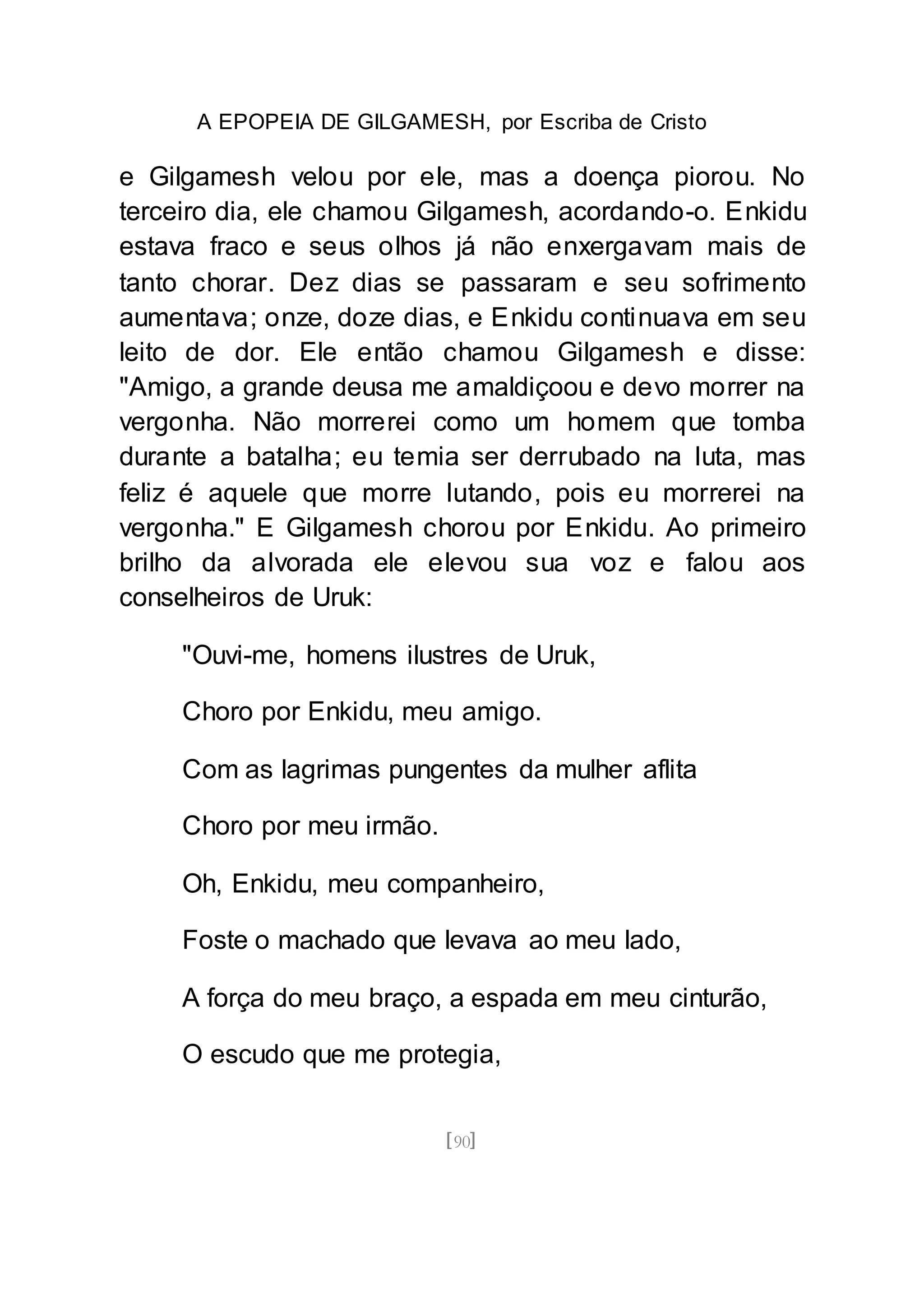 A EPOPEIA DE GILGAMESH, por Escriba de Cristo
[90]
e Gilgamesh velou por ele, mas a doença piorou. No
terceiro dia, ele chamou Gilgamesh, acordando-o. Enkidu
estava fraco e seus olhos já não enxergavam mais de
tanto chorar. Dez dias se passaram e seu sofrimento
aumentava; onze, doze dias, e Enkidu continuava em seu
leito de dor. Ele então chamou Gilgamesh e disse:
"Amigo, a grande deusa me amaldiçoou e devo morrer na
vergonha. Não morrerei como um homem que tomba
durante a batalha; eu temia ser derrubado na luta, mas
feliz é aquele que morre lutando, pois eu morrerei na
vergonha." E Gilgamesh chorou por Enkidu. Ao primeiro
brilho da alvorada ele elevou sua voz e falou aos
conselheiros de Uruk:
"Ouvi-me, homens ilustres de Uruk,
Choro por Enkidu, meu amigo.
Com as lagrimas pungentes da mulher aflita
Choro por meu irmão.
Oh, Enkidu, meu companheiro,
Foste o machado que levava ao meu lado,
A força do meu braço, a espada em meu cinturão,
O escudo que me protegia,
 
