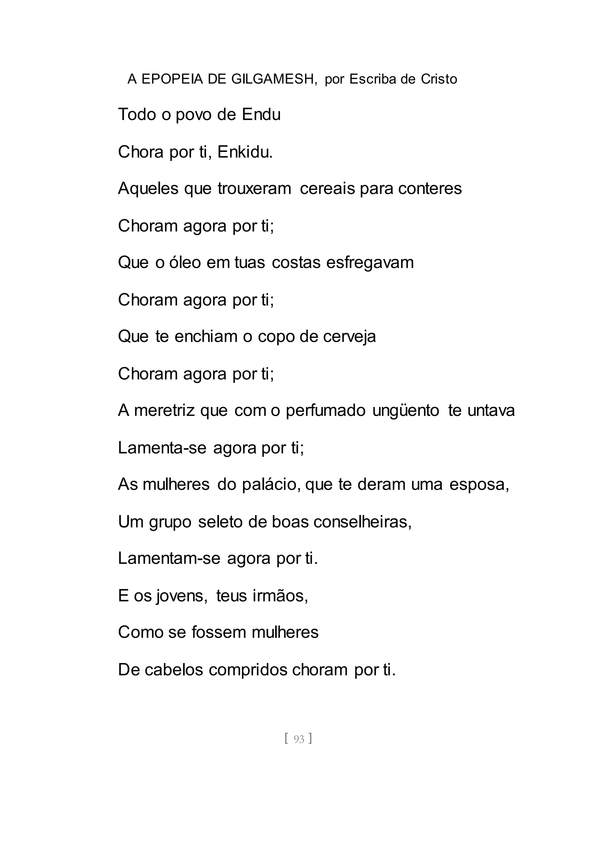 A EPOPEIA DE GILGAMESH, por Escriba de Cristo
[ 93 ]
Todo o povo de Endu
Chora por ti, Enkidu.
Aqueles que trouxeram cereais para conteres
Choram agora por ti;
Que o óleo em tuas costas esfregavam
Choram agora por ti;
Que te enchiam o copo de cerveja
Choram agora por ti;
A meretriz que com o perfumado ungüento te untava
Lamenta-se agora por ti;
As mulheres do palácio, que te deram uma esposa,
Um grupo seleto de boas conselheiras,
Lamentam-se agora por ti.
E os jovens, teus irmãos,
Como se fossem mulheres
De cabelos compridos choram por ti.
 