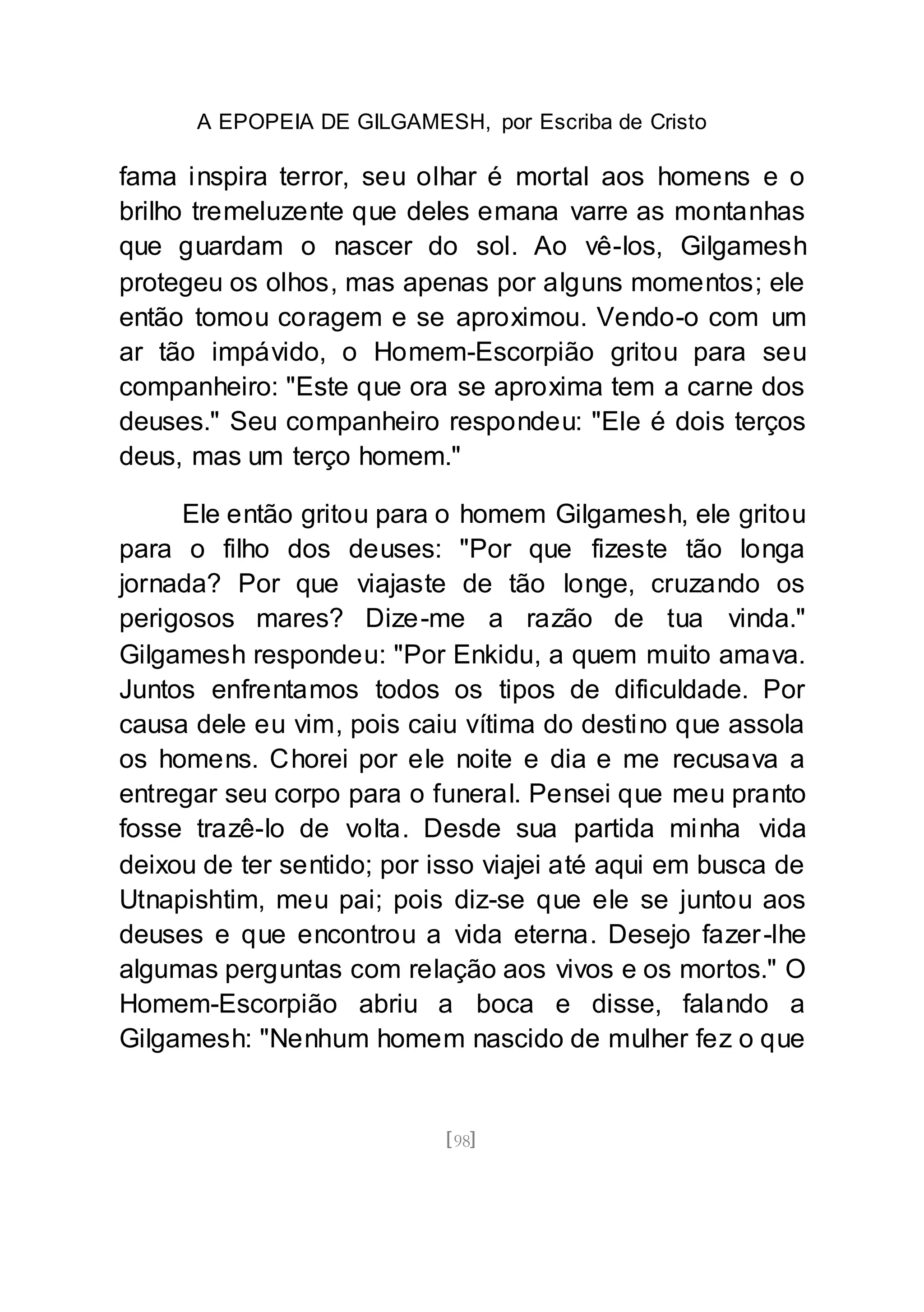 A EPOPEIA DE GILGAMESH, por Escriba de Cristo
[98]
fama inspira terror, seu olhar é mortal aos homens e o
brilho tremeluzente que deles emana varre as montanhas
que guardam o nascer do sol. Ao vê-los, Gilgamesh
protegeu os olhos, mas apenas por alguns momentos; ele
então tomou coragem e se aproximou. Vendo-o com um
ar tão impávido, o Homem-Escorpião gritou para seu
companheiro: "Este que ora se aproxima tem a carne dos
deuses." Seu companheiro respondeu: "Ele é dois terços
deus, mas um terço homem."
Ele então gritou para o homem Gilgamesh, ele gritou
para o filho dos deuses: "Por que fizeste tão longa
jornada? Por que viajaste de tão longe, cruzando os
perigosos mares? Dize-me a razão de tua vinda."
Gilgamesh respondeu: "Por Enkidu, a quem muito amava.
Juntos enfrentamos todos os tipos de dificuldade. Por
causa dele eu vim, pois caiu vítima do destino que assola
os homens. Chorei por ele noite e dia e me recusava a
entregar seu corpo para o funeral. Pensei que meu pranto
fosse trazê-lo de volta. Desde sua partida minha vida
deixou de ter sentido; por isso viajei até aqui em busca de
Utnapishtim, meu pai; pois diz-se que ele se juntou aos
deuses e que encontrou a vida eterna. Desejo fazer-lhe
algumas perguntas com relação aos vivos e os mortos." O
Homem-Escorpião abriu a boca e disse, falando a
Gilgamesh: "Nenhum homem nascido de mulher fez o que
 
