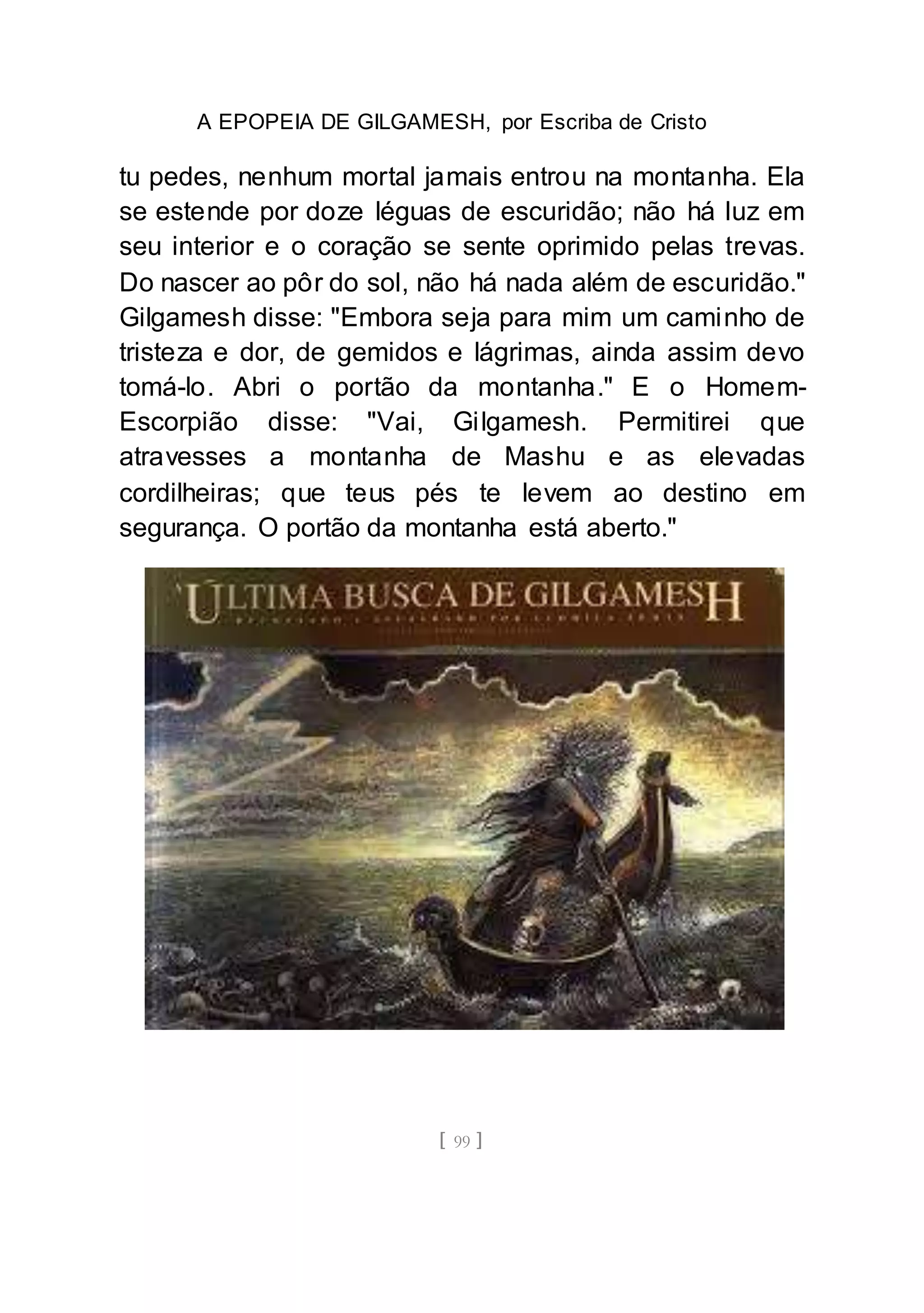 A EPOPEIA DE GILGAMESH, por Escriba de Cristo
[ 99 ]
tu pedes, nenhum mortal jamais entrou na montanha. Ela
se estende por doze léguas de escuridão; não há luz em
seu interior e o coração se sente oprimido pelas trevas.
Do nascer ao pôr do sol, não há nada além de escuridão."
Gilgamesh disse: "Embora seja para mim um caminho de
tristeza e dor, de gemidos e lágrimas, ainda assim devo
tomá-lo. Abri o portão da montanha." E o Homem-
Escorpião disse: "Vai, Gilgamesh. Permitirei que
atravesses a montanha de Mashu e as elevadas
cordilheiras; que teus pés te levem ao destino em
segurança. O portão da montanha está aberto."
 