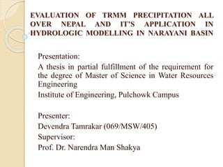 EVALUATION OF TRMM PRECIPITATION ALL
OVER NEPAL AND IT’S APPLICATION IN
HYDROLOGIC MODELLING IN NARAYANI BASIN
Presentation:
A thesis in partial fulfillment of the requirement for
the degree of Master of Science in Water Resources
Engineering
Institute of Engineering, Pulchowk Campus
Presenter:
Devendra Tamrakar (069/MSW/405)
Supervisor:
Prof. Dr. Narendra Man Shakya
 